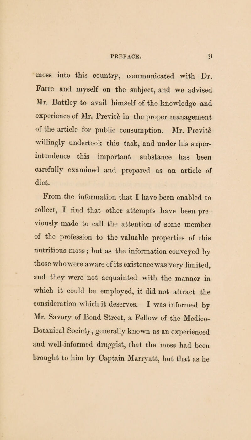 moss into this country, communicated with Dr. Farre and myself on the subject, and we advised Mr. Battley to avail himself of the knowledge and experience of Mr. Previte in the proper management of the article for public consumption. Mr. Previte willingly undertook this task, and under his super¬ intendence this important substance has been carefully examined and prepared as an article of diet. From the information that I have been enabled to collect, I find that other attempts have been pre¬ viously made to call the attention of some member of the profession to the valuable properties of this nutritious moss; but as the information conveyed by those who were aware of its existence was very limited, and they were not acquainted with the manner in which it could be employed, it did not attract the consideration which it deserves. I was informed by Mr. Savory of Bond Street, a Fellow of the Medico- Botanical Society, generally known as an experienced and well-informed druggist, that the moss had been brought to him by Captain Marryatt, but that as he
