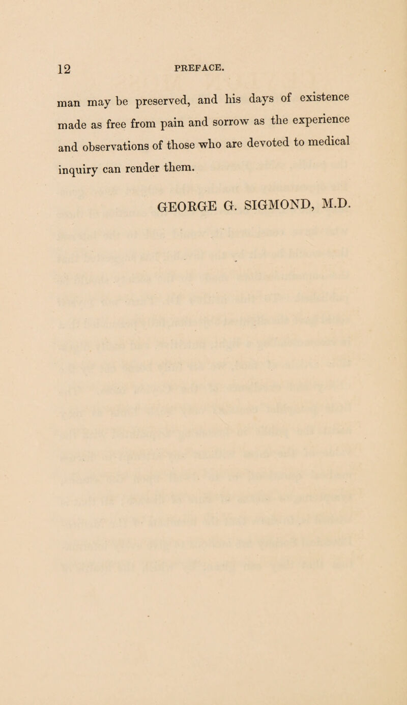 man may be preserved, and bis days of existence made as free from pain and sorrow as the experience and observations of those who are devoted to medical inquiry can render them. GEORGE G. SIGMOND, M.D.