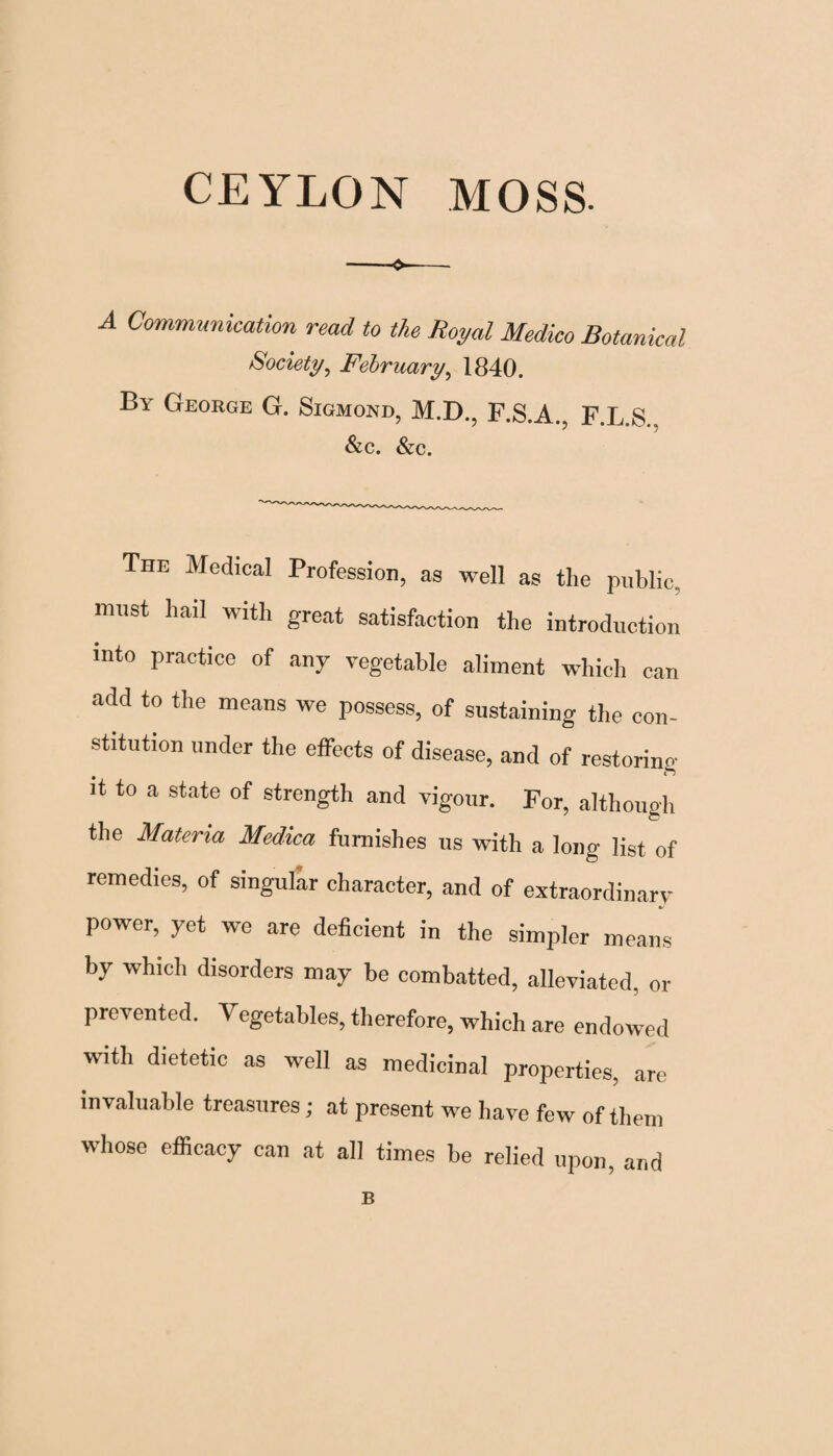 CEYLON MOSS. A Communication read to the Royal Medico Botanical Society, February, 1840. By George G. Sigmond, M.D., F.S.A., F.L.S Sic. Sic. The Medical Profession, as well as the public, must hail with great satisfaction the introduction into practice of any vegetable aliment which can add to the means we possess, of sustaining the con¬ stitution under the effects of disease, and of restoring it to a state of strength and vigour. For, although the Materia Medica furnishes us with a long list of remedies, of singular character, and of extraordinary power, yet we are deficient in the simpler means by which disorders may be combatted, alleviated, or prevented. Vegetables, therefore, which are endowed with dietetic as well as medicinal properties, are invaluable treasures; at present we have few of them whose efficacy can at all times be relied upon, and B