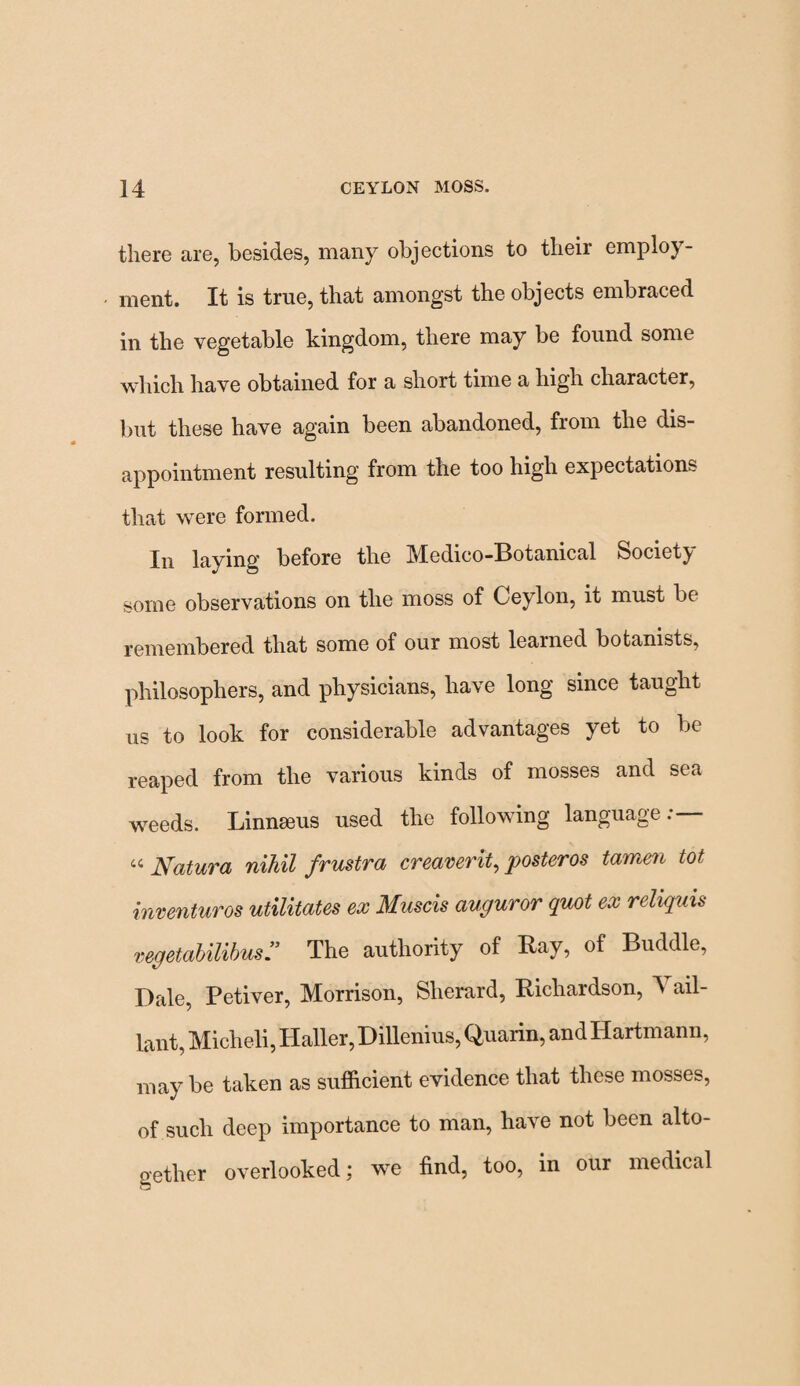 there are, besides, many objections to their employ¬ ment. It is true, that amongst the objects embraced in the vegetable kingdom, there may be found some which have obtained for a short time a high character, but these have again been abandoned, from the dis¬ appointment resulting from the too high expectations that were formed. In laving before the Medico-Botanical Society some observations on the moss of Ceylon, it must be remembered that some of our most learned botanists, philosophers, and physicians, have long since taught us to look for considerable advantages yet to be reaped from the various kinds of mosses and sea weeds. Linnaeus used the following language:— « Natura nihil frustra creaverit, posteros tamen tot inventuros utilities ex Muscis auguror quot ex reliquis vegetabilibus” The authority of Bay, of Buddie, Dale, Petiver, Morrison, Sherard, Bichardson, ^ ail- lant, Micheli, Haller, Dillenius, Quarin, and Hartmann, may be taken as sufficient evidence that these mosses, of such deep importance to man, have not been alto¬ gether overlooked; we find, too, in our medical