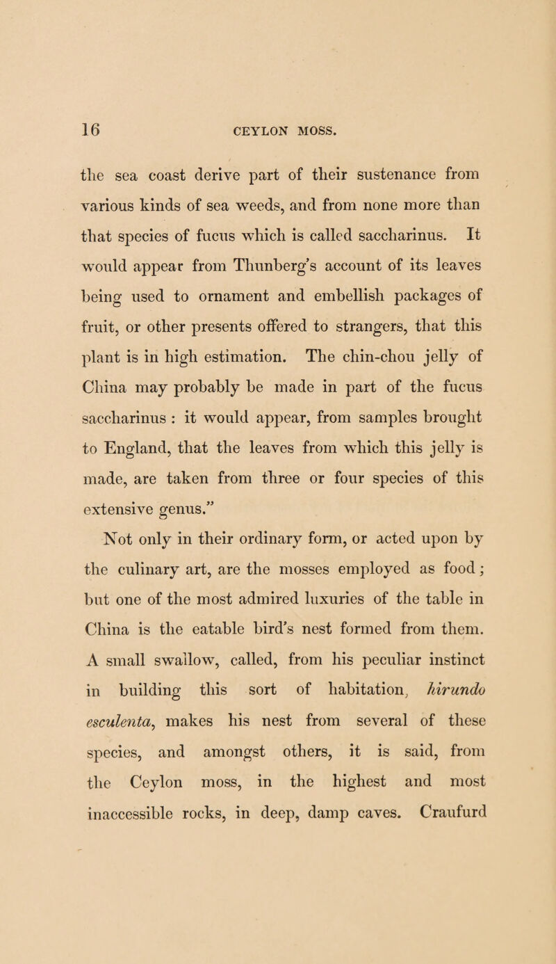 the sea coast derive part of their sustenance from various kinds of sea weeds, and from none more than that species of fucus which is called saccharinus. It would appear from Thunberg’s account of its leaves being used to ornament and embellish packages of fruit, or other presents offered to strangers, that this plant is in high estimation. The chin-chou jelly of China may probably be made in part of the fucus saccharinus : it would appear, from samples brought to England, that the leaves from which this jelly is made, are taken from three or four species of this extensive genus.” Not only in their ordinary form, or acted upon by the culinary art, are the mosses employed as food; but one of the most admired luxuries of the table in China is the eatable bird’s nest formed from them. A small swallow, called, from his peculiar instinct in building this sort of habitation, hirundo esculenta, makes his nest from several of these species, and amongst others, it is said, from the Ceylon moss, in the highest and most inaccessible rocks, in deep, damp caves. Craufurd