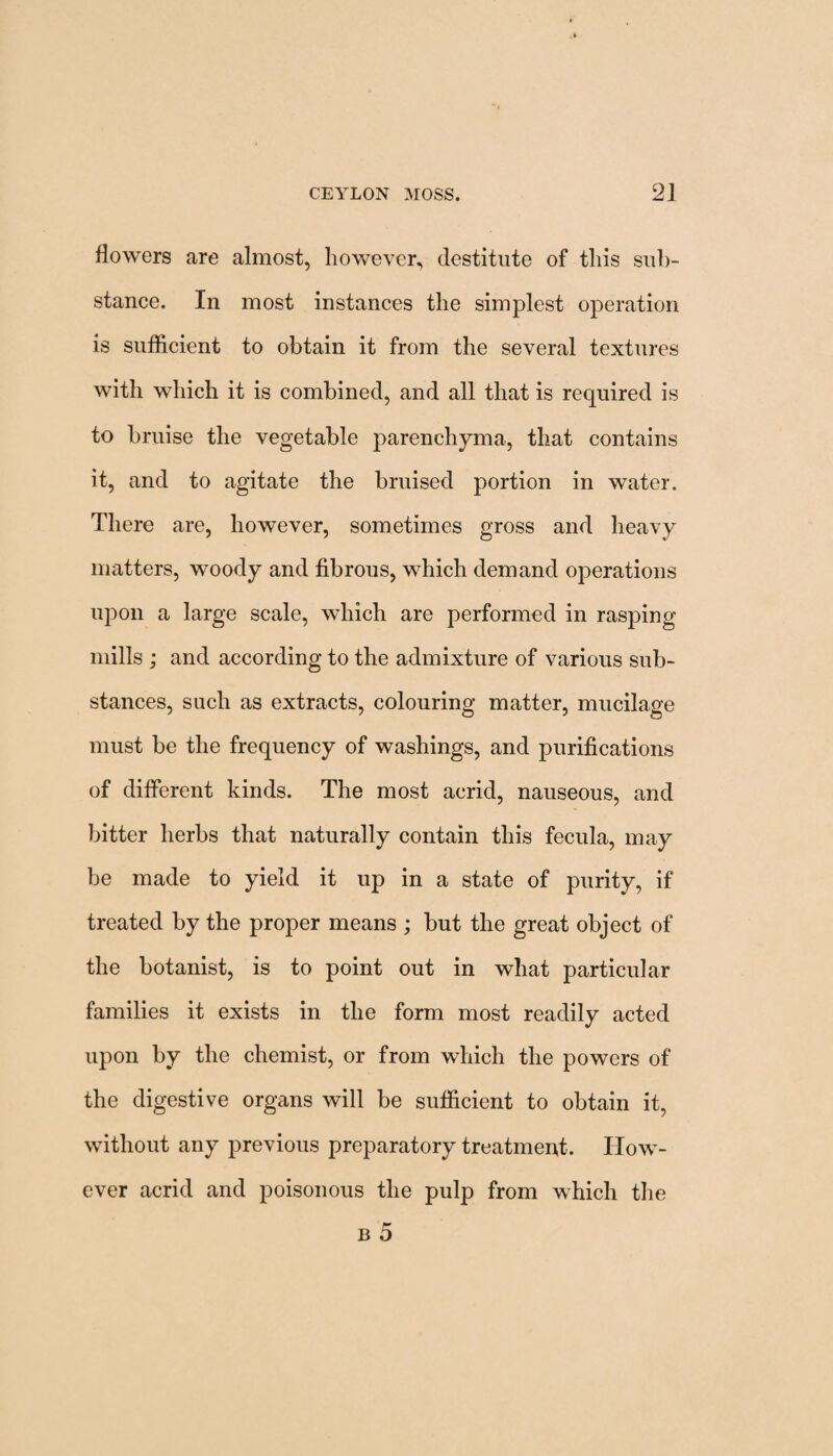 flowers are almost, however, destitute of this sub¬ stance. In most instances the simplest operation is sufficient to obtain it from the several textures with which it is combined, and all that is required is to bruise the vegetable parenchyma, that contains it, and to agitate the bruised portion in water. There are, however, sometimes gross and heavy matters, woody and fibrous, which demand operations upon a large scale, which are performed in rasping mills ; and according to the admixture of various sub¬ stances, such as extracts, colouring matter, mucilage must be the frequency of washings, and purifications of different kinds. The most acrid, nauseous, and bitter herbs that naturally contain this fecula, may be made to yield it up in a state of purity, if treated by the proper means ; but the great object of the botanist, is to point out in what particular families it exists in the form most readily acted upon by the chemist, or from which the powers of the digestive organs will be sufficient to obtain it, without any previous preparatory treatment. How¬ ever acrid and poisonous the pulp from which the b 5
