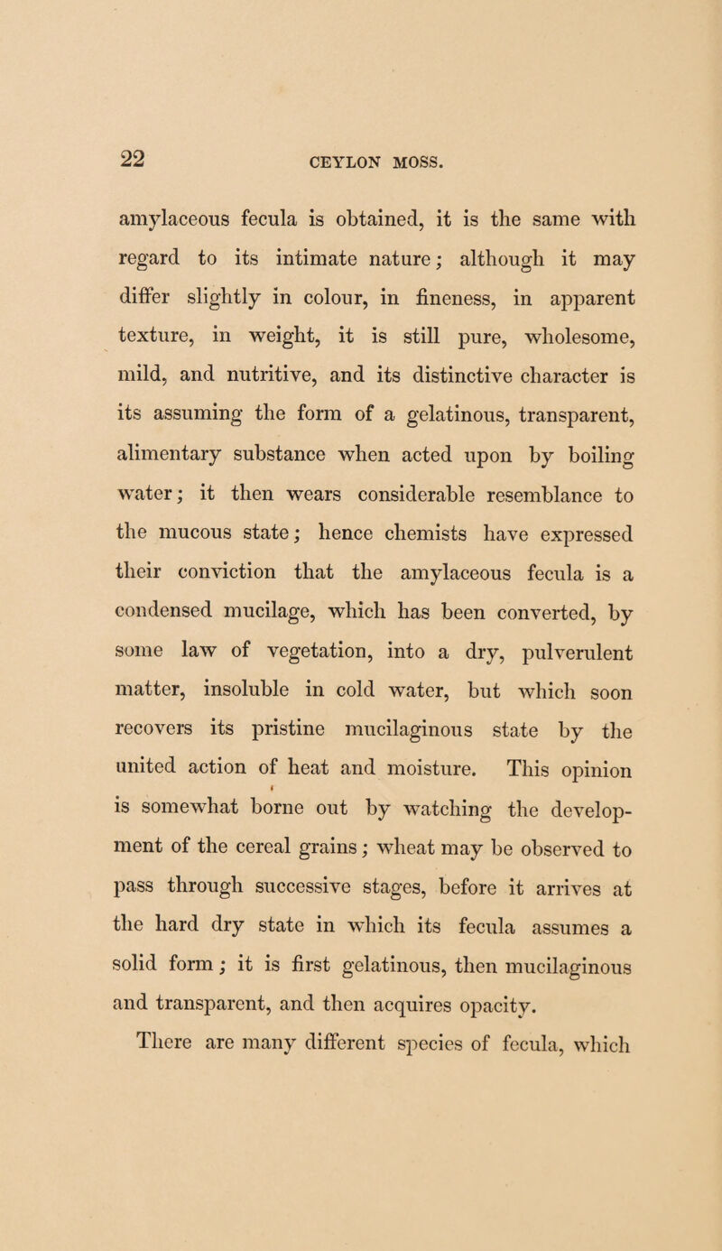 amylaceous fecula is obtained, it is the same with regard to its intimate nature; although it may differ slightly in colour, in fineness, in apparent texture, in weight, it is still pure, wholesome, mild, and nutritive, and its distinctive character is its assuming the form of a gelatinous, transparent, alimentary substance when acted upon by boiling water; it then wears considerable resemblance to the mucous state; hence chemists have expressed their conviction that the amylaceous fecula is a condensed mucilage, which has been converted, by some law of vegetation, into a dry, pulverulent matter, insoluble in cold water, but which soon recovers its pristine mucilaginous state by the united action of heat and moisture. This opinion i is somewhat borne out by watching the develop¬ ment of the cereal grains; wheat may be observed to pass through successive stages, before it arrives at the hard dry state in which its fecula assumes a solid form; it is first gelatinous, then mucilaginous and transparent, and then acquires opacity. There are many different species of fecula, which