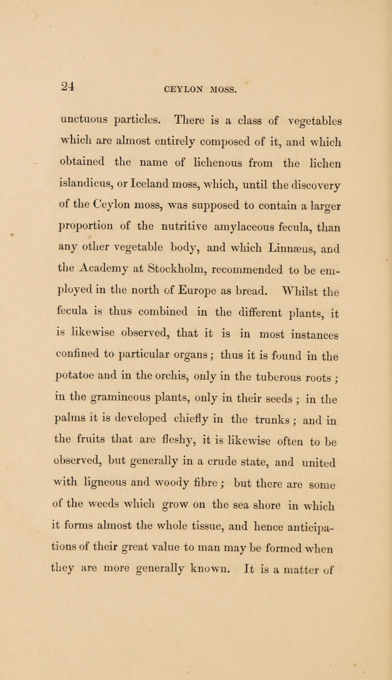 CEYLON MOSS. unctuous particles. There is a class of vegetables which are almost entirely composed of it, and which obtained the name of lichenous from the lichen islandicus, or Iceland moss, which, until the discovery of the Ceylon moss, was supposed to contain a larger proportion of the nutritive amylaceous fecula, than any other vegetable body, and which Linnasus, and the Academy at Stockholm, recommended to be em¬ ployed in the north of Europe as bread. Whilst the fecula is thus combined in the different plants, it is likewise observed, that it is in most instances confined to particular organs; thus it is found in the potatoe and in the orchis, only in the tuberous roots ; in the gramineous plants, only in their seeds ; in the palms it is developed chiefly in the trunks; and in the fruits that are fleshy, it is likewise often to be observed, but generally in a crude state, and united with ligneous and woody fibre ; but there are some of the weeds which grow on the sea shore in which it forms almost the whole tissue, and hence anticipa¬ tions of their great value to man may be formed when they are more generally known. It is a matter of