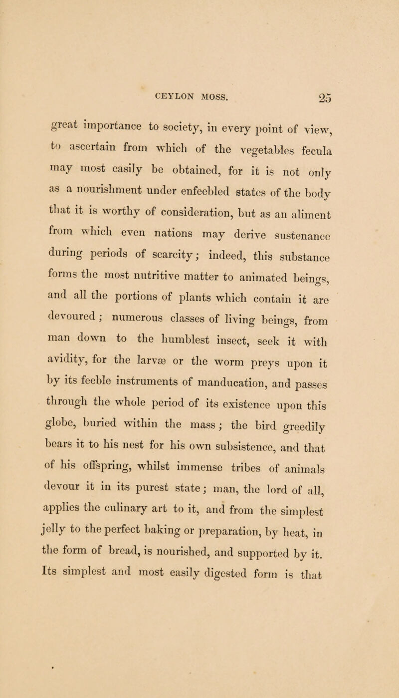 great importance to society, in every point of view, to ascertain from which of the vegetables fecula may most easily be obtained, for it is not only as a nourishment under enfeebled states of the body that it is worthy of consideration, hut as an aliment fiom which even nations may derive sustenance during peiiods of scarcity; indeed, this substance forms the most nutritive matter to animated beings, and all the portions of jolants which contain it are devoured; numerous classes of living beings, from man down to the humblest insect, seek it with avidity, for the larvm or the worm preys upon it by its feeble instruments of manducation, and passes through the whole period of its existence upon this globe, buried within the mass; the bird greedily bears it to his nest for his own subsistence, and that of his offspring, whilst immense tribes of animals devour it in its purest state; man, the lord of all, applies the culinary art to it, and from the simplest jelly to the perfect baking or preparation, by heat, in the form of bread, is nourished, and supported by it. Its simplest and most easily digested form is that