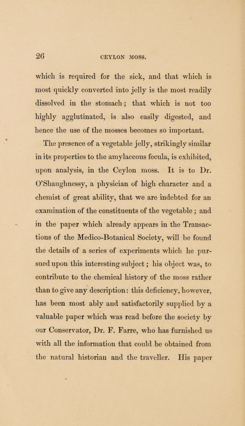 which is required for the sick, and that which is most quickly converted into jelly is the most readily dissolved in the stomach; that which is not too highly agglutinated, is also easily digested, and hence the use of the mosses becomes so important. The presence of a vegetable jelly, strikingly similar in its properties to the amylaceous fecula, is exhibited, upon analysis, in the Ceylon moss. It is to Dr. O’Shaughnessy, a physician of high character and a chemist of great ability, that we are indebted for an examination of the constituents of the vegetable; and in the paper which already appears in the Transac¬ tions of the Medico-Botanical Society, will be found the details of a series of experiments which he pur¬ sued upon this interesting subject; his object was, to contribute to the chemical history of the moss rather than to give any description: this deficiency, however, has been most ably and satisfactorily supplied by a valuable paper which was read before the society by our Conservator, Dr. F. Farre, who has furnished us with all the information that could be obtained from the natural historian and the traveller. His paper