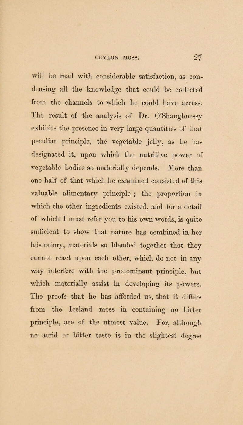 will be read with considerable satisfaction, as con¬ densing all the knowledge that could be collected from the channels to which he could have access. The result of the analysis of Dr. O’Shaughnessy exhibits the presence in very large quantities of that peculiar principle, the vegetable jelly, as he has designated it, upon which the nutritive power of vegetable bodies so materially depends. More than one half of that which he examined consisted of this valuable alimentary principle ; the proportion in which the other ingredients existed, and for a detail of which I must refer you to his own words, is quite sufficient to show that nature has combined in her laboratory, materials so blended together that they cannot react upon each other, which do not in any way interfere with the predominant principle, but which materially assist in developing its powers. The proofs that he has afforded us, that it differs from the Iceland moss in containing no bitter principle, are of the utmost value. For, although no acrid or bitter taste is in the slightest degree