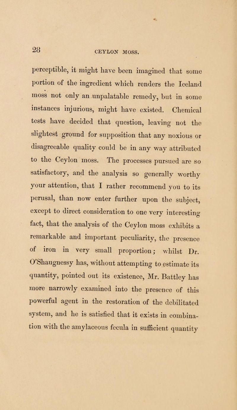 perceptible, it might have been imagined that some portion of the ingredient which renders the Iceland moss not only an unpalatable remedy, but in some instances injurious, might have existed. Chemical tests have decided that question, leaving not the slightest ground for supposition that any noxious or disagreeable quality could be in any way attributed to the Ceylon moss. The processes pursued are so satisfactory, and the analysis so generally worthy your attention, that I rather recommend you to its perusal, than now enter further upon the subject, except to direct consideration to one very interesting- fact, that the analysis of the Ceylon moss exhibits a remarkable and important peculiarity, the presence of iron in very small proportion; whilst Dr. 0 Shaugnessy has, without attempting to estimate its quantity, pointed out its existence, Mr. Battley has more narrowly examined into the presence of this powerful agent in the restoration of the debilitated system, and he is satisfied that it exists in combina¬ tion with the amylaceous fecula in sufficient quantity