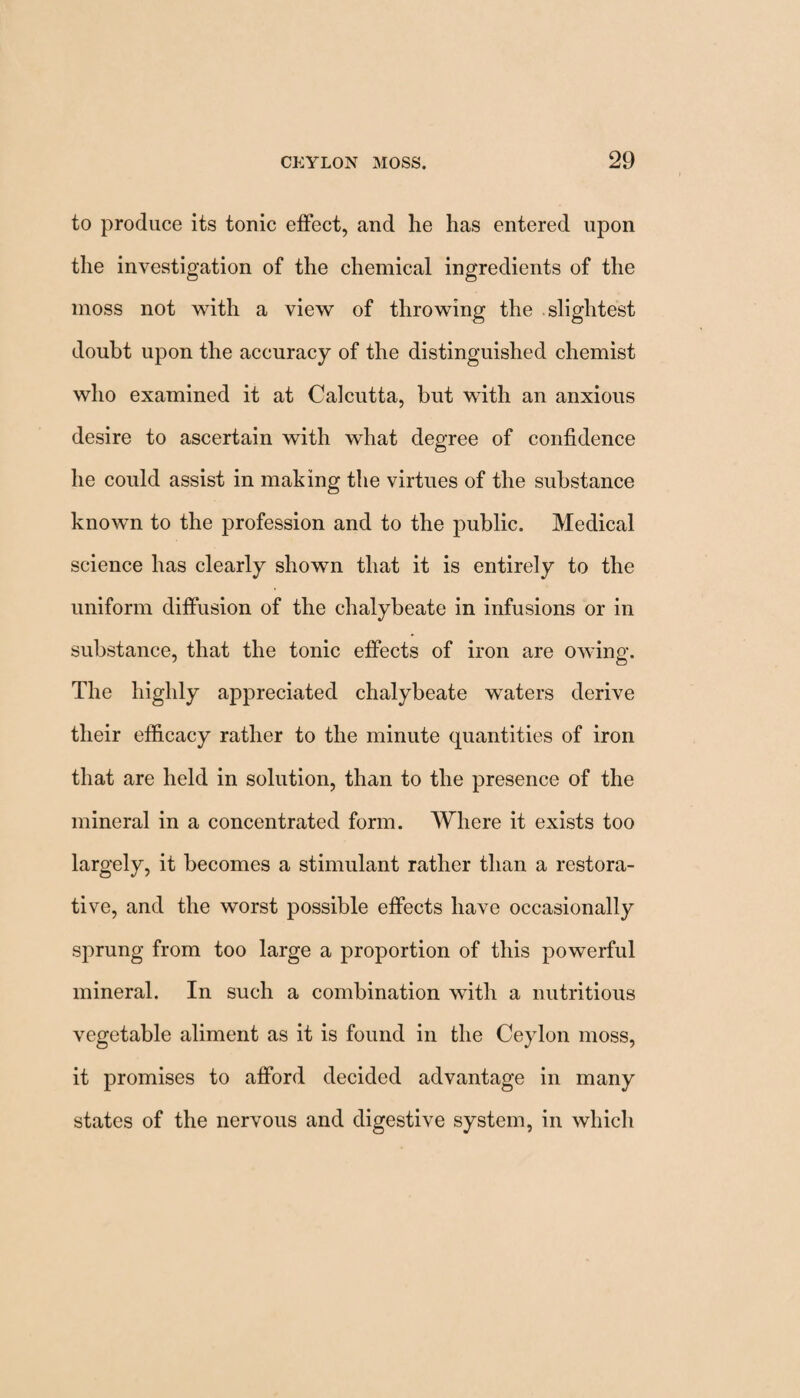 to produce its tonic effect, and he has entered upon the investigation of the chemical ingredients of the moss not with a view of throwing the slightest doubt upon the accuracy of the distinguished chemist who examined it at Calcutta, but with an anxious desire to ascertain with what degree of confidence he could assist in making the virtues of the substance known to the profession and to the public. Medical science has clearly shown that it is entirely to the uniform diffusion of the chalybeate in infusions or in substance, that the tonic effects of iron are owing. The highly appreciated chalybeate waters derive their efficacy rather to the minute quantities of iron that are held in solution, than to the presence of the mineral in a concentrated form. Where it exists too largely, it becomes a stimulant rather than a restora¬ tive, and the worst possible effects have occasionally sprung from too large a proportion of this powerful mineral. In such a combination with a nutritious vegetable aliment as it is found in the Ceylon moss, it promises to afford decided advantage in many states of the nervous and digestive system, in which