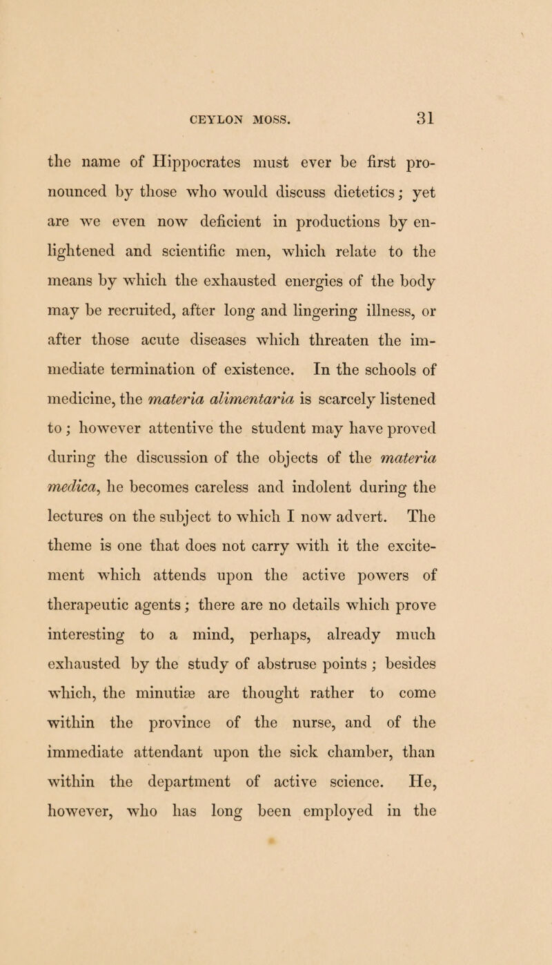 the name of Hippocrates must ever be first pro¬ nounced by those who would discuss dietetics; yet are we even now deficient in productions by en¬ lightened and scientific men, which relate to the means by which the exhausted energies of the body may be recruited, after long and lingering illness, or after those acute diseases which threaten the im¬ mediate termination of existence. In the schools of medicine, the materia alimentaria is scarcely listened to ; however attentive the student may have proved during the discussion of the objects of the materia medica, he becomes careless and indolent during the lectures on the subject to which I now advert. The theme is one that does not carry with it the excite¬ ment which attends upon the active powers of therapeutic agents; there are no details which prove interesting to a mind, perhaps, already much exhausted by the study of abstruse points ; besides which, the minutim are thought rather to come within the province of the nurse, and of the immediate attendant upon the sick chamber, than within the department of active science. He, however, who has long been employed in the