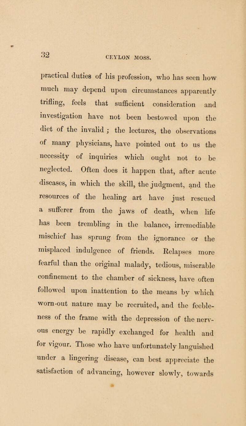 CEYLON MOSS. practical duties of his profession, who has seen how much may depend upon circumstances apparently trifling, feels that sufficient consideration and investigation have not been bestow'ed upon the diet of the invalid ; the lectures, the observations of many physicians, have pointed out to us the necessity of inquiries which ought not to be neglected. Often does it happen that, after acute diseases, in which the skill, the judgment, and the resources of the healing art have just rescued a sufferer from the jaws of death, when life has been trembling in the balance, irremediable mischief has sprung from the ignorance or the misplaced indulgence of friends. Relapses more fearful than the original malady, tedious, miserable confinement to the chamber of sickness, have often followed upon inattention to the means by which worn-out nature may be recruited, and the feeble¬ ness of the frame with the depression of the nerv¬ ous energy be rapidly exchanged for health and for vigour. Those who have unfortunately languished under a lingering disease, can best appreciate the satisfaction of advancing, however slowly, towards