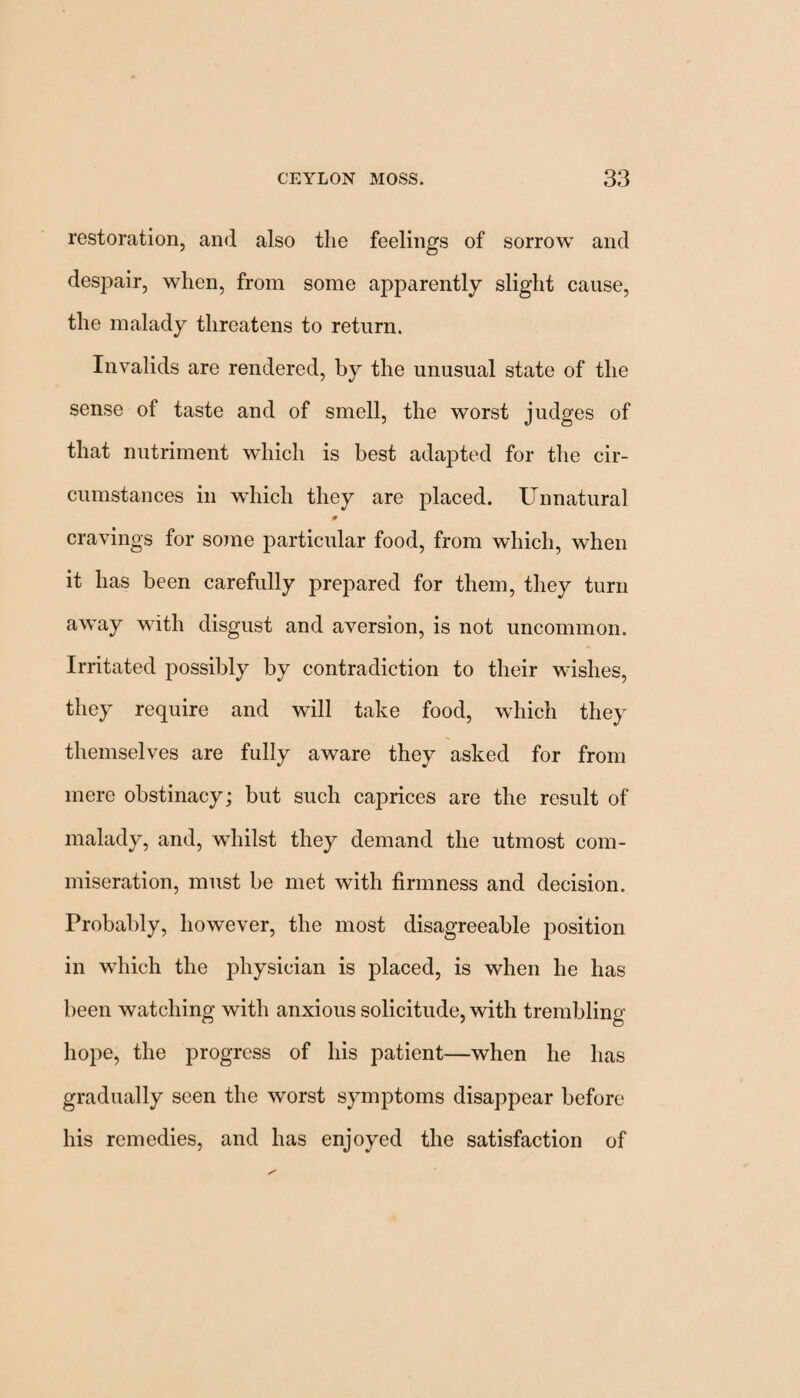 restoration, and also the feelings of sorrow and despair, when, from some apparently slight cause, the malady threatens to return. Invalids are rendered, by the unusual state of the sense of taste and of smell, the worst judges of that nutriment which is best adapted for the cir¬ cumstances in which they are placed. Unnatural 0 cravings for some particular food, from which, when it has been carefully prepared for them, they turn away with disgust and aversion, is not uncommon. Irritated possibly by contradiction to their wishes, they require and will take food, which they themselves are fully aware they asked for from mere obstinacy; but such caprices are the result of malady, and, whilst they demand the utmost com¬ miseration, must be met with firmness and decision. Probably, however, the most disagreeable position in which the physician is placed, is when he has been watching with anxious solicitude, with trembling hope, the progress of his patient—when he has gradually seen the worst symptoms disappear before his remedies, and has enjoyed the satisfaction of