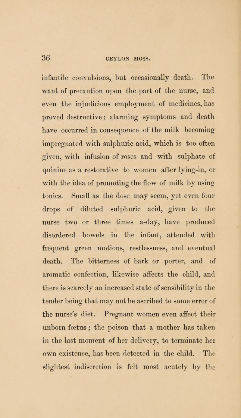 infantile convulsions, but occasionally death. The want of precaution upon the part of the nurse, and even the injudicious employment of medicines, has proved destructive; alarming symptoms and death have occurred in consequence of the milk becoming impregnated with sulphuric acid, which is too often given, with infusion of roses and with sulphate of quinine as a restorative to women after lying-in, or with the idea of promoting the flow of milk by using- tonics. Small as the dose may seem, yet even four drops of diluted sulphuric acid, given to the nurse two or three times a-day, have produced disordered bowels in the infant, attended with frequent green motions, restlessness, and eventual death. The bitterness of bark or porter, and of aromatic confection, likewise affects the child, and there is scarcely an increased state of sensibility in the tender being that ma}^ not be ascribed to some error of the nurse’s diet. Pregnant women even affect their unborn foetus; the poison that a mother has taken in the last moment of her delivery, to terminate her own existence, has been detected in the child. The slightest indiscretion is felt most acutely bv the