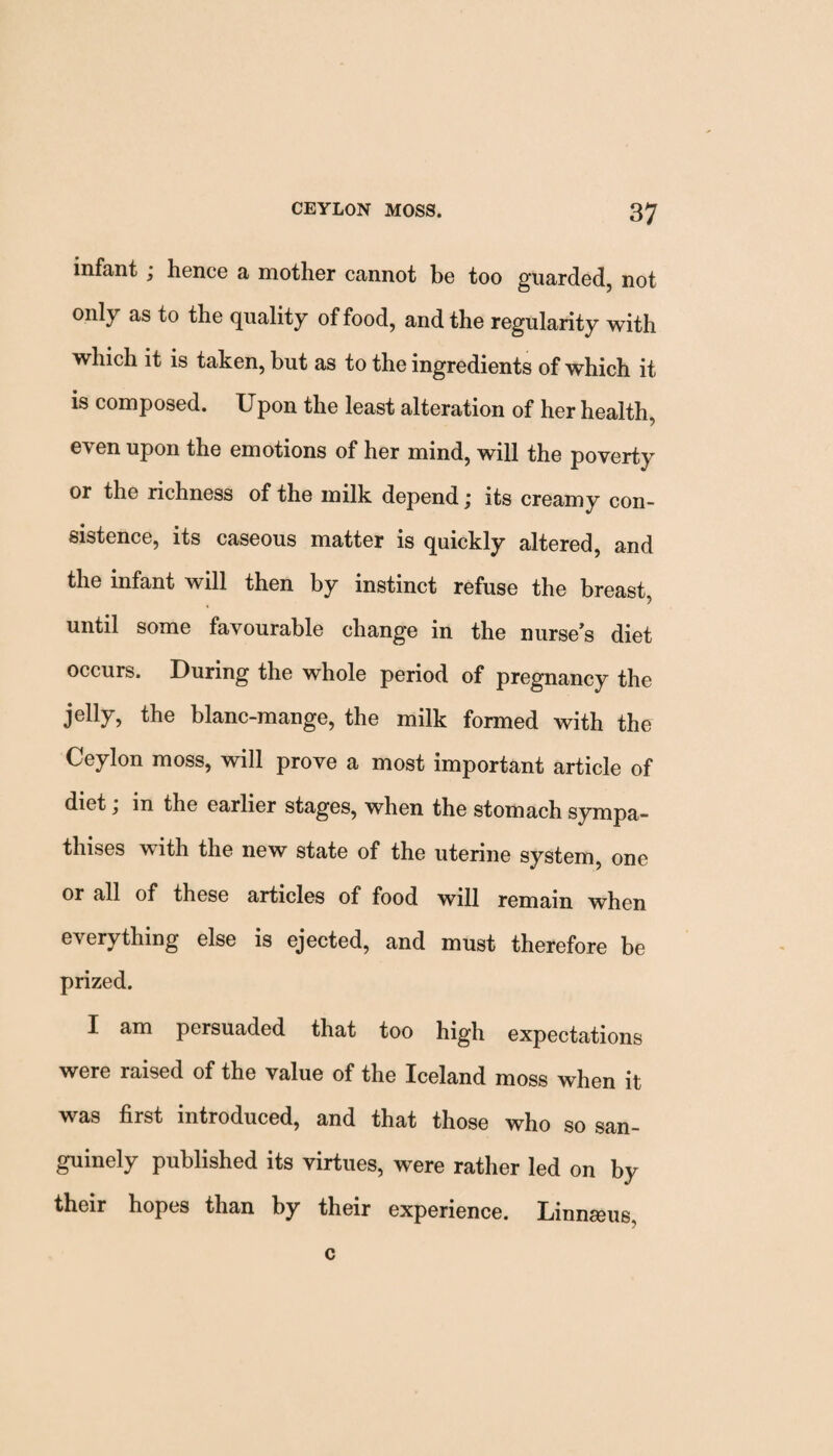 infant ; hence a mother cannot be too guarded, not only as to the quality of food, and the regularity with which it is taken, but as to the ingredients of which it is composed. Upon the least alteration of her health, even upon the emotions of her mind, will the poverty or the richness of the milk depend; its creamy con¬ sistence, its caseous matter is quickly altered, and the infant will then by instinct refuse the breast, until some favourable change in the nurse's diet occurs. During the whole period of pregnancy the jelly, the blanc-mange, the milk formed with the Ceylon moss, will prove a most important article of diet j in the earlier stages, when the stomach sympa¬ thises with the new state of the uterine system, one or all of these articles of food will remain when everything else is ejected, and must therefore be prized. I am persuaded that too high expectations were raised of the value of the Iceland moss when it was first introduced, and that those who so san- guinely published its virtues, were rather led on by their hopes than by their experience. Linnseus, c