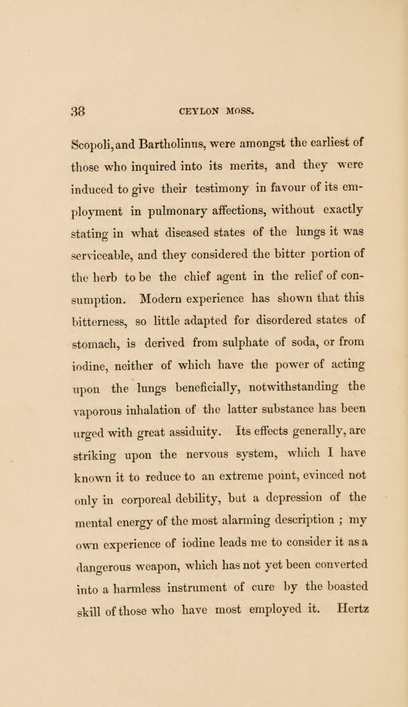 Scopoli,and Bartholinns, were amongst the earliest of those who inquired into its merits, and they were induced to give their testimony in favour of its em¬ ployment in pulmonary affections, without exactly stating in what diseased states of the lungs it was serviceable, and they considered the bitter portion of the herb to be the chief agent in the relief of con¬ sumption. Modern experience has shown that this bitterness, so little adapted for disordered states of stomach, is derived from sulphate of soda, or from iodine, neither of which have the power of acting upon the lungs beneficially, notwithstanding the vaporous inhalation of the latter substance has been urged with great assiduity. Its effects generally, are striking upon the nervous system, which I have known it to reduce to an extreme point, evinced not only in corporeal debility, but a depression of the mental energy of the most alarming description ; my own experience of iodine leads me to considei it as a dangerous weapon, which has not yet been converted into a harmless instrument of cure by the boasted skill of those who have most employed it. Hertz