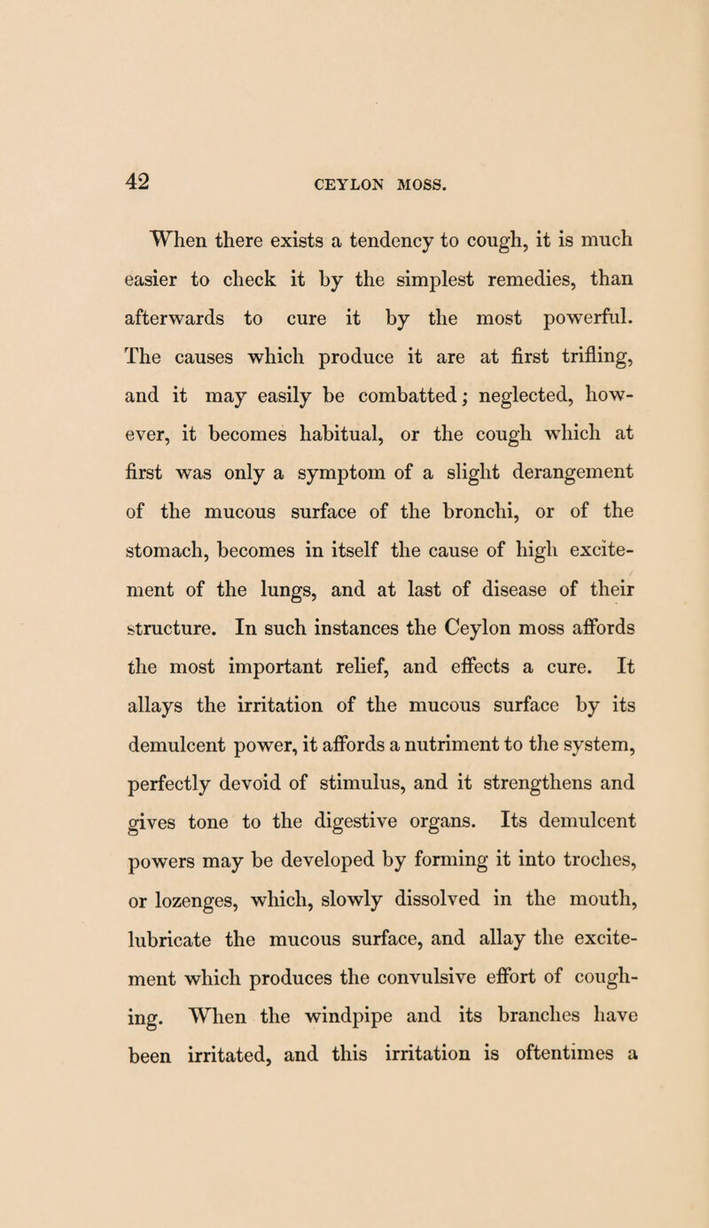 When there exists a tendency to cough, it is much easier to check it by the simplest remedies, than afterwards to cure it by the most powerful. The causes which produce it are at first trifling, and it may easily be combatted; neglected, how¬ ever, it becomes habitual, or the cough which at first was only a symptom of a slight derangement of the mucous surface of the bronchi, or of the stomach, becomes in itself the cause of high excite¬ ment of the lungs, and at last of disease of their structure. In such instances the Ceylon moss affords the most important relief, and effects a cure. It allays the irritation of the mucous surface by its demulcent power, it affords a nutriment to the system, perfectly devoid of stimulus, and it strengthens and gives tone to the digestive organs. Its demulcent powers may be developed by forming it into troches, or lozenges, which, slowly dissolved in the mouth, lubricate the mucous surface, and allay the excite¬ ment which produces the convulsive effort of cough¬ ing. When the windpipe and its branches have been irritated, and this irritation is oftentimes a