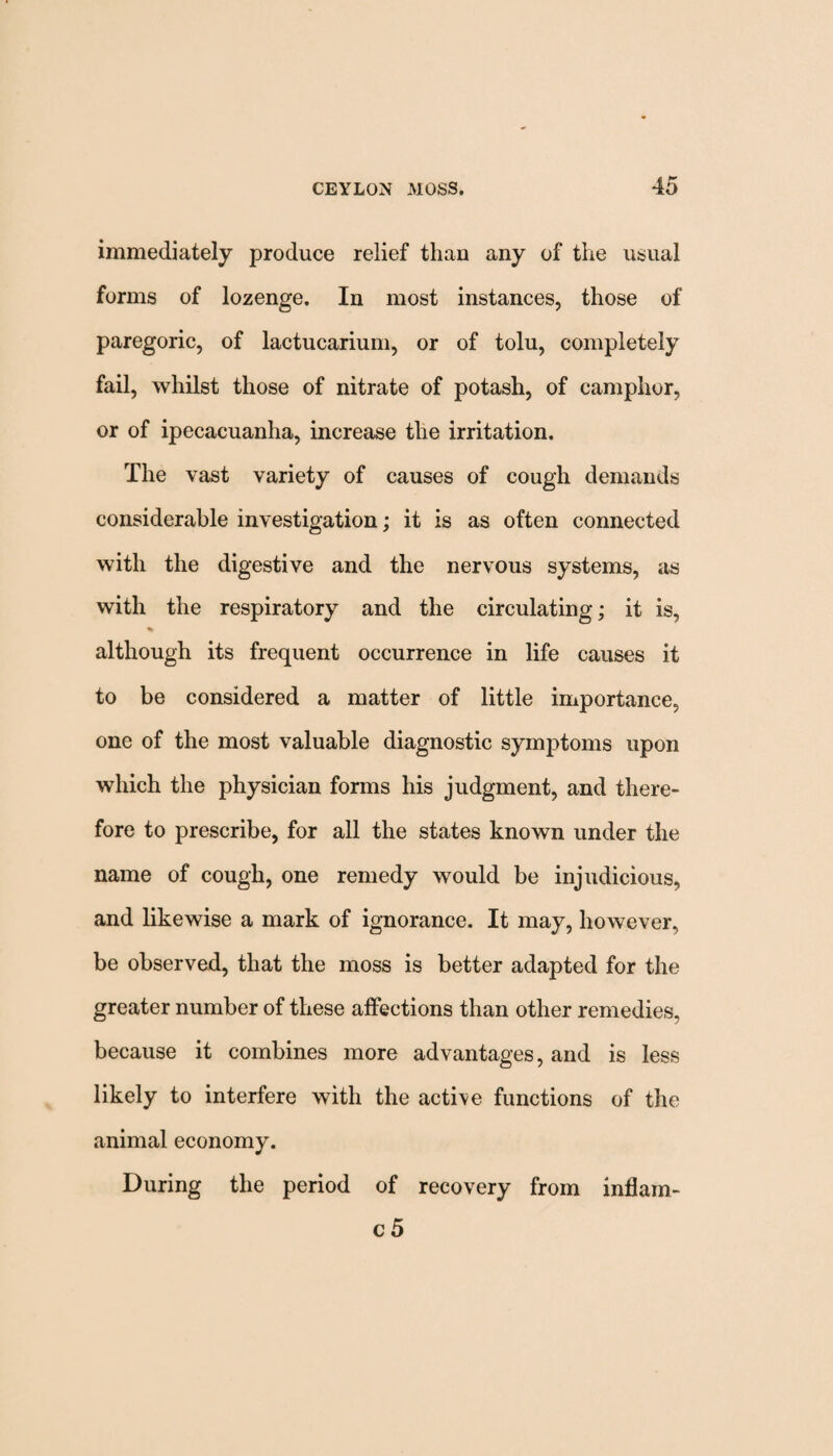 immediately produce relief than any of the usual forms of lozenge. In most instances, those of paregoric, of lactucarium, or of tolu, completely fail, whilst those of nitrate of potash, of camphor, or of ipecacuanha, increase the irritation. The vast variety of causes of cough demands considerable investigation; it is as often connected with the digestive and the nervous systems, as with the respiratory and the circulating; it is, % although its frequent occurrence in life causes it to be considered a matter of little importance, one of the most valuable diagnostic symptoms upon which the physician forms his judgment, and there¬ fore to prescribe, for all the states known under the name of cough, one remedy would be injudicious, and likewise a mark of ignorance. It may, however, be observed, that the moss is better adapted for the greater number of these affections than other remedies, because it combines more advantages, and is less likely to interfere with the active functions of the animal economy. During the period of recovery from inflam- c 5