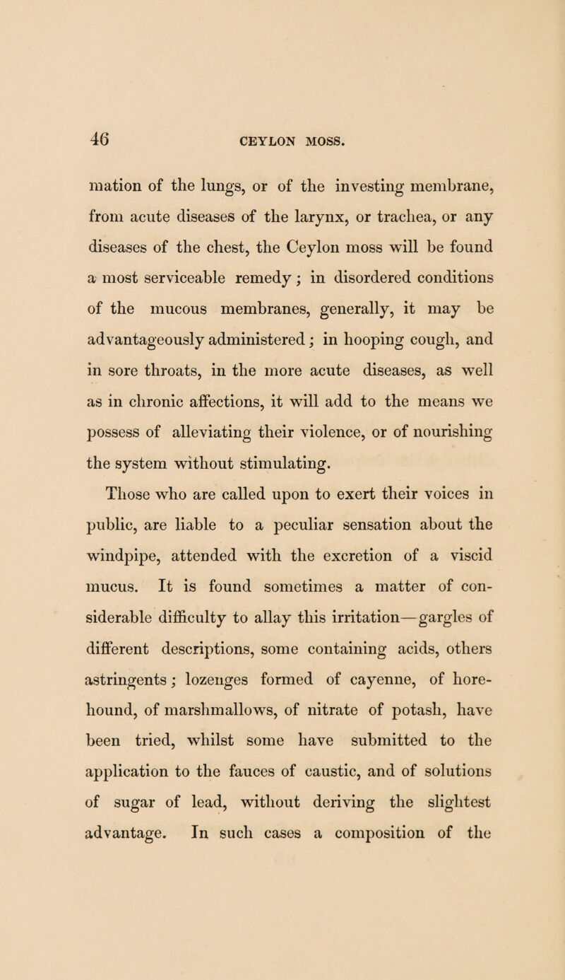 mation of the lungs, or of the investing membrane, from acute diseases of the larynx, or trachea, or any diseases of the chest, the Ceylon moss will be found a most serviceable remedy; in disordered conditions of the mucous membranes, generally, it may be advantageously administered; in hooping cough, and in sore throats, in the more acute diseases, as well as in chronic affections, it will add to the means we possess of alleviating their violence, or of nourishing the system without stimulating. Those who are called upon to exert their voices in public, are liable to a peculiar sensation about the windpipe, attended with the excretion of a viscid mucus. It is found sometimes a matter of con¬ siderable difficulty to allay this irritation—gargles of different descriptions, some containing acids, others astringents; lozenges formed of cayenne, of hore- hound, of marshmallows, of nitrate of potash, have been tried, whilst some have submitted to the application to the fauces of caustic, and of solutions of sugar of lead, without deriving the slightest advantage. In such cases a composition of the