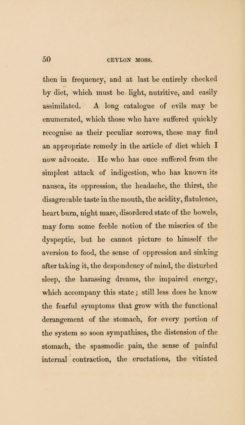 then in frequency, and at last be entirely checked by diet, which must be light, nutritive, and easily assimilated. A long catalogue of evils may be enumerated, which those who have suffered quickly recognise as their peculiar sorrows, these may find an appropriate remedy in the article of diet which I now advocate. He who has once suffered from the simplest attack of indigestion, who has known its nausea, its oppression, the headache, the thirst, the disagreeable taste in the mouth, the acidity, flatulence, heart burn, night mare, disordered state of the bowels, may form some feeble notion of the miseries of the dyspeptic, but he cannot picture to himself the aversion to food, the sense of oppression and sinking after taking it, the despondency of mind, the disturbed sleep, the harassing dreams, the impaired energy, which accompany this state; still less does he knowT the fearful symptoms that grow with the functional derangement of the stomach, for every portion of the system so soon sympathises, the distension of the stomach, the spasmodic pain, the sense of painful internal contraction, the eructations, the vitiated