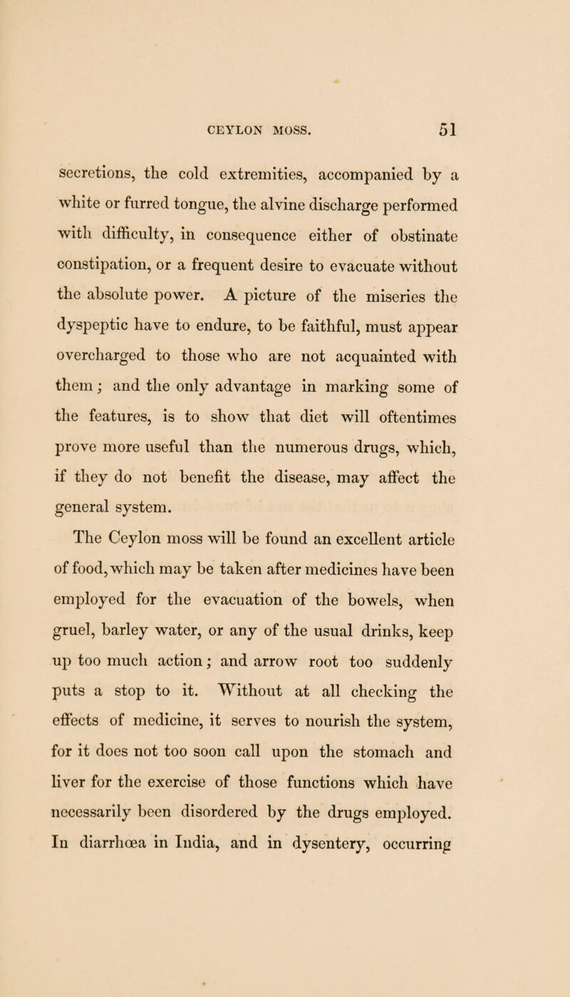 secretions, the cold extremities, accompanied by a white or furred tongue, the alvine discharge performed with difficulty, in consequence either of obstinate constipation, or a frequent desire to evacuate without the absolute power. A picture of the miseries the dyspeptic have to endure, to be faithful, must appear overcharged to those who are not acquainted with them; and the only advantage in marking some of the features, is to show that diet will oftentimes prove more useful than the numerous drugs, which, if they do not benefit the disease, may affect the general system. The Ceylon moss will be found an excellent article of food, which may be taken after medicines have been employed for the evacuation of the bowels, when gruel, barley water, or any of the usual drinks, keep up too much action; and arrow root too suddenly puts a stop to it. Without at all checking the effects of medicine, it serves to nourish the system, for it does not too soon call upon the stomach and liver for the exercise of those functions which have necessarily been disordered by the drugs employed. In diarrhoea in India, and in dysentery, occurring