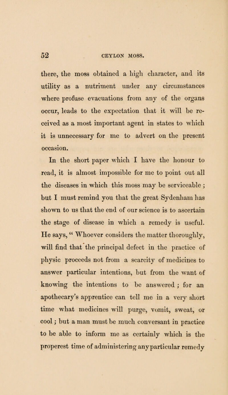there, the moss obtained a high character, and its utility as a nutriment under any circumstances where profuse evacuations from any of the organs occur, leads to the expectation that it will be re¬ ceived as a most important agent in states to which it is unnecessary for me to advert on the present occasion. In the short paper which I have the honour to read, it is almost impossible for me to point out all the diseases in which this moss may be serviceable ; but I must remind you that the great Sydenham has shown to us that the end of our science is to ascertain the stage of disease in which a remedy is useful. He says, “ Whoever considers the matter thoroughly, will find that the principal defect in the practice of physic proceeds not from a scarcity of medicines to answer particular intentions, but from the want of knowing the intentions to be answered ; for an apothecary’s apprentice can tell me in a very short time what medicines will purge, vomit, sweat, or cool; but a man must be much conversant in practice to be able to inform me as certainly which is the properest time of administering anyparticular remedy