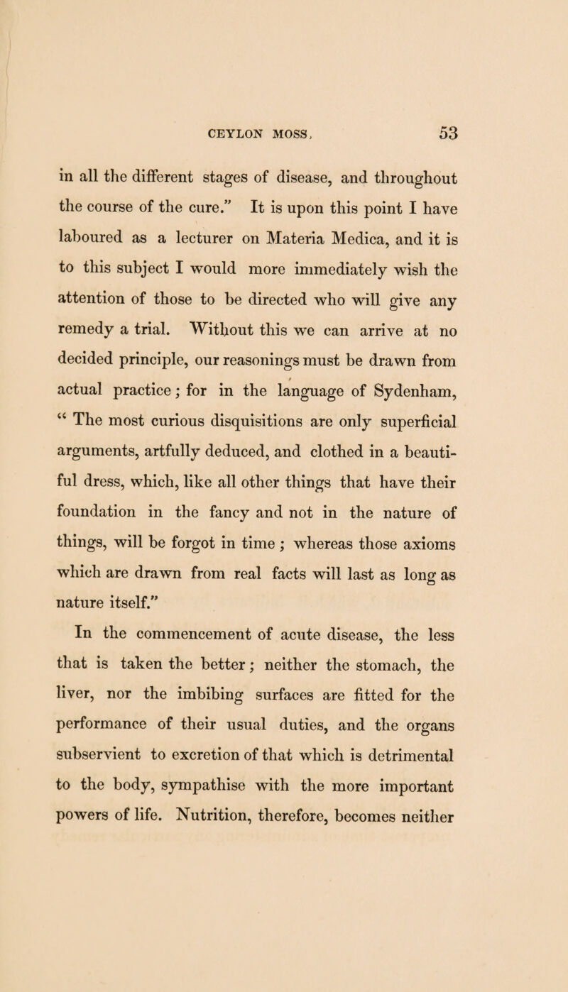 in all the different stages of disease, and throughout the course of the cure.” It is upon this point I have laboured as a lecturer on Materia Medica, and it is to this subject I would more immediately wish the attention of those to be directed who will give any remedy a trial. Without this we can arrive at no decided principle, our reasonings must be drawn from actual practice; for in the language of Sydenham, “ The most curious disquisitions are only superficial arguments, artfully deduced, and clothed in a beauti¬ ful dress, which, like all other things that have their foundation in the fancy and not in the nature of things, will be forgot in time ; whereas those axioms which are drawn from real facts will last as long as nature itself.” In the commencement of acute disease, the less that is taken the better; neither the stomach, the liver, nor the imbibing surfaces are fitted for the performance of their usual duties, and the organs subservient to excretion of that which is detrimental to the body, sympathise with the more important powers of life. Nutrition, therefore, becomes neither