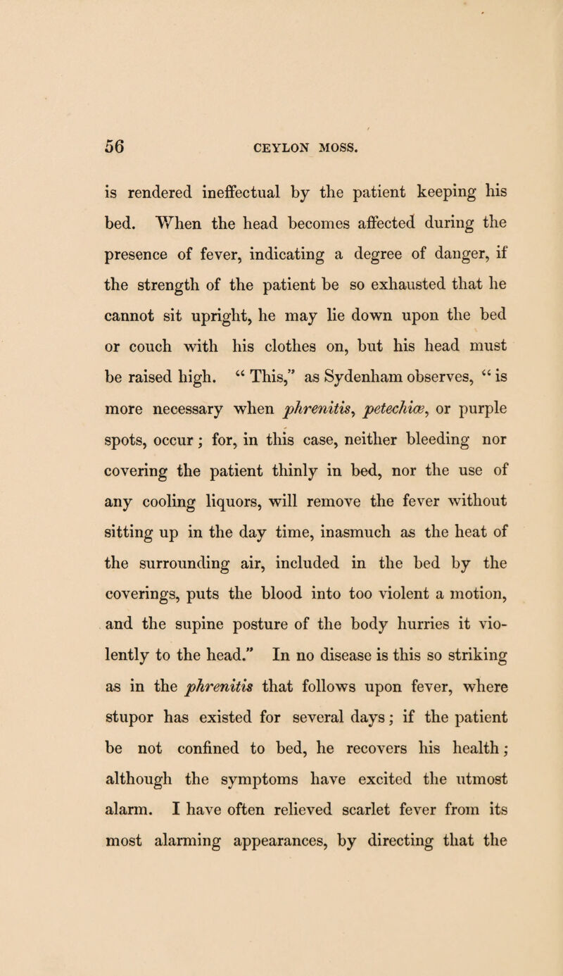 is rendered ineffectual by the patient keeping his bed. When the head becomes affected during the presence of fever, indicating a degree of danger, if the strength of the patient be so exhausted that he cannot sit upright, he may lie down upon the bed or couch with his clothes on, but his head must be raised high. “ This,” as Sydenham observes, “ is more necessary when phrenitis, petechias, or purple spots, occur; for, in this case, neither bleeding nor covering the patient thinly in bed, nor the use of any cooling liquors, will remove the fever without sitting up in the day time, inasmuch as the heat of the surrounding air, included in the bed by the coverings, puts the blood into too violent a motion, and the supine posture of the body hurries it vio¬ lently to the head.” In no disease is this so striking as in the phrenitis that follows upon fever, where stupor has existed for several days; if the patient be not confined to bed, he recovers his health; although the symptoms have excited the utmost alarm. I have often relieved scarlet fever from its most alarming appearances, by directing that the