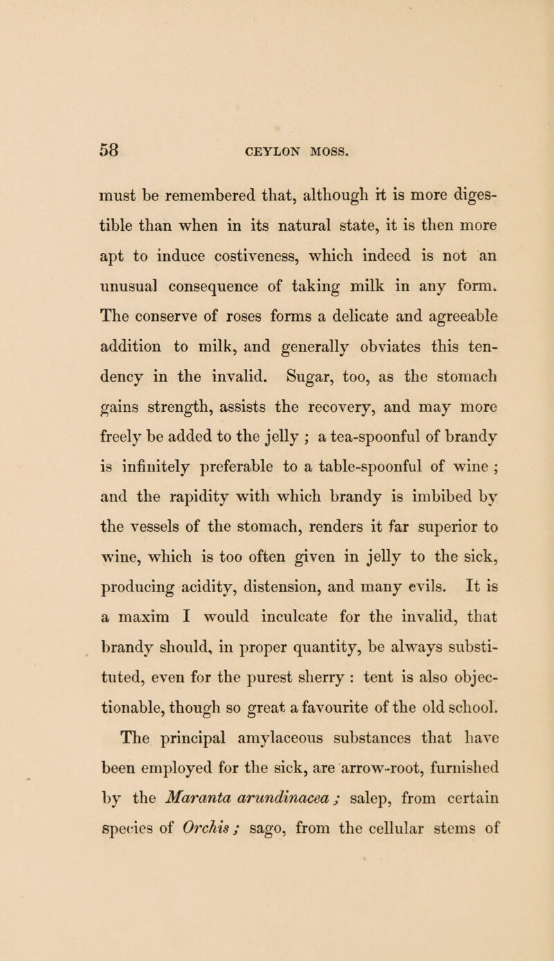 must be remembered that, although rt is more diges¬ tible than when in its natural state, it is then more apt to induce costiveness, which indeed is not an unusual consequence of taking milk in any form. The conserve of roses forms a delicate and agreeable addition to milk, and generally obviates this ten¬ dency in the invalid. Sugar, too, as the stomach gains strength, assists the recovery, and may more freely be added to the jelly ; a tea-spoonful of brandy is infinitely preferable to a table-spoonful of wine ; and the rapidity with which brandy is imbibed by the vessels of the stomach, renders it far superior to wdne, which is too often given in jelly to the sick, producing acidity, distension, and many evils. It is a maxim I would inculcate for the invalid, that brandy should, in proper quantity, be always substi¬ tuted, even for the purest sherry : tent is also objec¬ tionable, though so great a favourite of the old school. The principal amylaceous substances that have been employed for the sick, are arrow-root, furnished by the Maranta arundinacea; salep, from certain species of Orchis; sago, from the cellular stems of