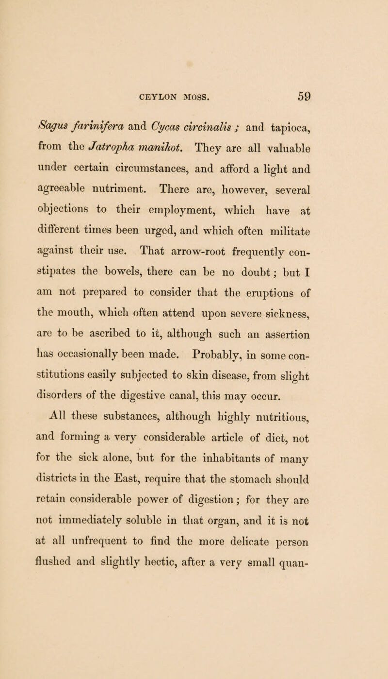 Bogus farinifera and Cycas circinalis ; and tapioca, from the Jatropha manihot. They are all valuable under certain circumstances, and afford a light and agreeable nutriment. There are, however, several objections to their employment, which have at different times been urged, and which often militate against their use. That arrow-root frequently con¬ stipates the bowels, there can be no doubt; but I am not prepared to consider that the eruptions of the mouth, which often attend upon severe sickness, are to be ascribed to it, although such an assertion has occasionally been made. Probably, in some con¬ stitutions easily subjected to skin disease, from slight disorders of the digestive canal, this may occur. All these substances, although highly nutritious, and forming a very considerable article of diet, not for the sick alone, but for the inhabitants of many districts in the East, require that the stomach should retain considerable power of digestion; for they are not immediately soluble in that organ, and it is not at all unfrequent to find the more delicate person flushed and slightly hectic, after a very small quan-