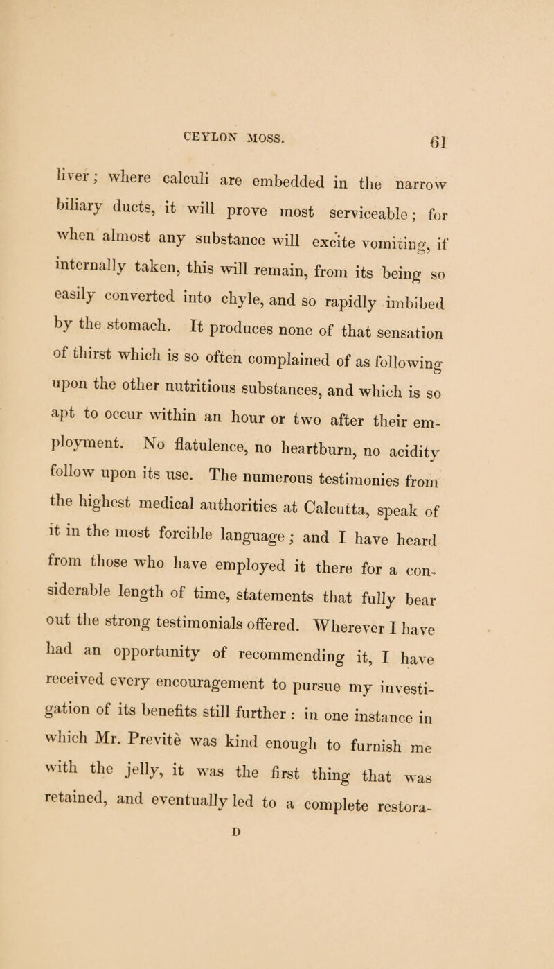 li\ ei , where calculi are embedded in the narrow biliary ducts, it will prove most serviceable; for when almost any substance will excite vomitino- if internally taken, this will remain, from its being so easily converted into chyle, and so rapidly imbibed by the stomach. It produces none of that sensation of thirst which is so often complained of as following- upon the other nutritious substances, and which is so apt to occur within an hour or two after their em¬ ployment. No flatulence, no heartburn, no acidity follow upon its use. The numerous testimonies from the highest medical authorities at Calcutta, speak of it m the most forcible language; and I have heard from those who have employed it there for a con¬ siderable length of time, statements that fully bear out the strong testimonials offered. Wherever I have had an opportunity of recommending it, I have received every encouragement to pursue my investi¬ gation of its benefits still further : in one instance in which Mr. Previte was kind enough to furnish me with the jelly, it was the first thing that was retained, and eventually led to a complete restora- D