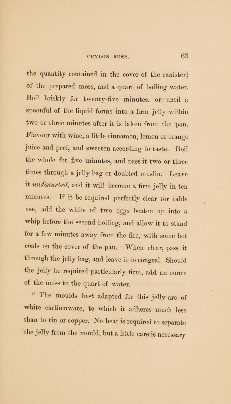 the quantity contained in the cover of the canister) of the prepared moss, and a quart of boiling water. Boil briskly for twenty-five minutes, or until a spoonful of the liquid forms into a firm jelly within two or three minutes after it is taken from the pan. Flavour with wine, a little cinnamon, lemon or orange juice and peel, and sweeten according to taste. Boil the whole for five minutes, and pass it two or three times through a jelly bag or doubled muslin. Leave it undisturbed, and it will become a firm jelly in ten minutes. If it be required perfectly clear for table use, add the white of two eggs beaten up into a whip before the second boiling, and allow it to stand tor a few minutes away from the fire, with some hot coals on the cover of the pan. When clear, pass it through the jelly bag, and leave it to congeal. Should the jelly be required particularly firm, add an ounce of the moss to the quart of water. The moulds best adapted for this jelly are of white earthenware, to which it adheres much less than to tin or copper. No heat is required to separate the jelly from the mould, but a little care is necessary