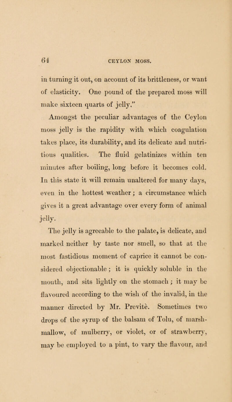 in turning it out, on account of its brittleness, or want of elasticity. One pound of the prepared moss will make sixteen quarts of jelly.” Amongst the peculiar advantages of the Ceylon moss jelly is the rapidity with which coagulation takes place, its durability, and its delicate and nutri¬ tious qualities. The fluid gelatinizes within ten minutes after boiling, long before it becomes cold. In this state it will remain unaltered for many days, even in the hottest weather; a circumstance which gives it a great advantage over every form of animal jelly. The jelly is agreeable to the palate, is delicate, and marked neither by taste nor smell, so that at the most fastidious moment of caprice it cannot be con¬ sidered objectionable; it is quickly soluble in the mouth, and sits lightly on the stomach; it may be flavoured according to the wish of the invalid, in the manner directed by Mr. Previte. Sometimes two drops of the syrup of the balsam of Tolu, of marsh¬ mallow, of mulberry, or violet, or of strawberry, may be employed to a pint, to vary the flavour, and