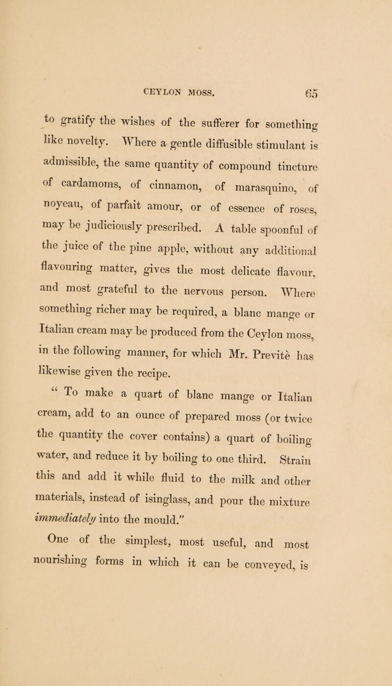 to gratify the wishes of the sufferer for something like novelty. TV here a gentle diffusible stimulant is admissible, the same quantity of compound tincture of cardamoms, of cinnamon, of marasquino, of noyeau, of paifait amour, or of essence of roses, may be judiciously prescribed. A table spoonful of the juice of the pine apple, without any additional flavouring matter, gives the most delicate flavour, and most grateful to the nervous person. Where something richer may be required, a blanc mange or Italian cream may be produced from the Ceylon moss, m the following manner, for which Mr. Previte has likewise given the recipe. To make a quart of blanc mange or Italian cream, add to an ounce of prepared moss (or twice the quantity the cover contains) a quart of boiling- water, and reduce it by boiling to one third. Strain this and add it while fluid to the milk and other materials, instead of isinglass, and pour the mixture immediately into the mould.” One of the simplest, most useful, and most nourishing forms in which it can be conveyed, is