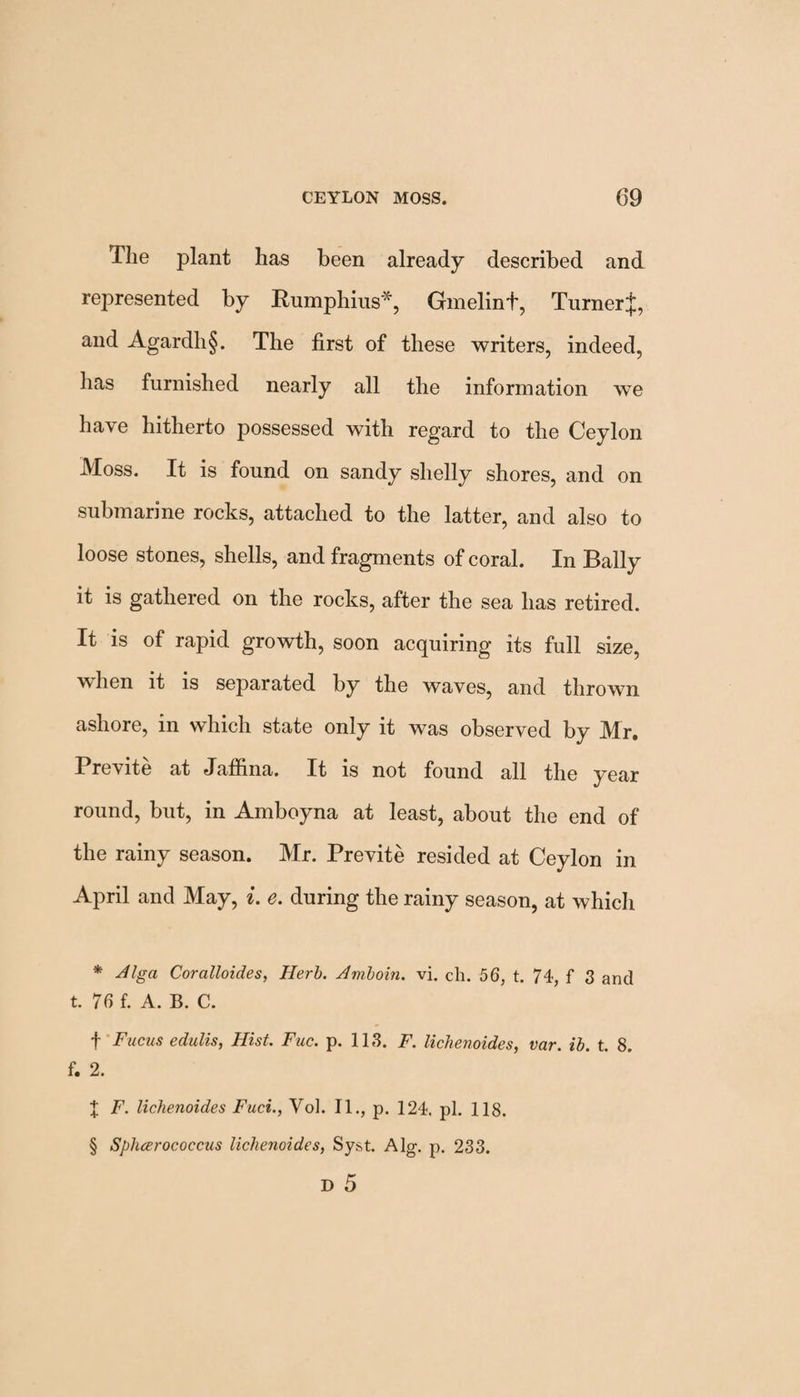 The plant has been already described and represented by Rumphius*, Gmelint, TurnerJ, and Agardh§. The first of these writers, indeed, has furnished nearly all the information we have hitherto possessed with regard to the Ceylon Moss. It is found on sandy shelly shores, and on submarine rocks, attached to the latter, and also to loose stones, shells, and fragments of coral. In Bally it is gathered on the rocks, after the sea has retired. It is of rapid growth, soon acquiring its full size, when it is separated by the waves, and thrown ashore, in which state only it was observed by Mr. Previte at Jaffina. It is not found all the year round, but, in Amboyna at least, about the end of the rainy season. Mr. Previte resided at Ceylon in April and May, i. e. during the rainy season, at which * Alga Coralloides, Herb. Amboin. vi. ch. 56, t. 74, f 3 and t. 76 f. A. B. C. f Fucus edulis, Hist. Fuc. p. 118. F. lichenoides, var. ib. t. 8. f. 2. % F. lichenoides Fact., Vol. II., p. 124. pi. 118. § Sphcerococcus lichenoides, Syst. Alg. p. 233. D 5