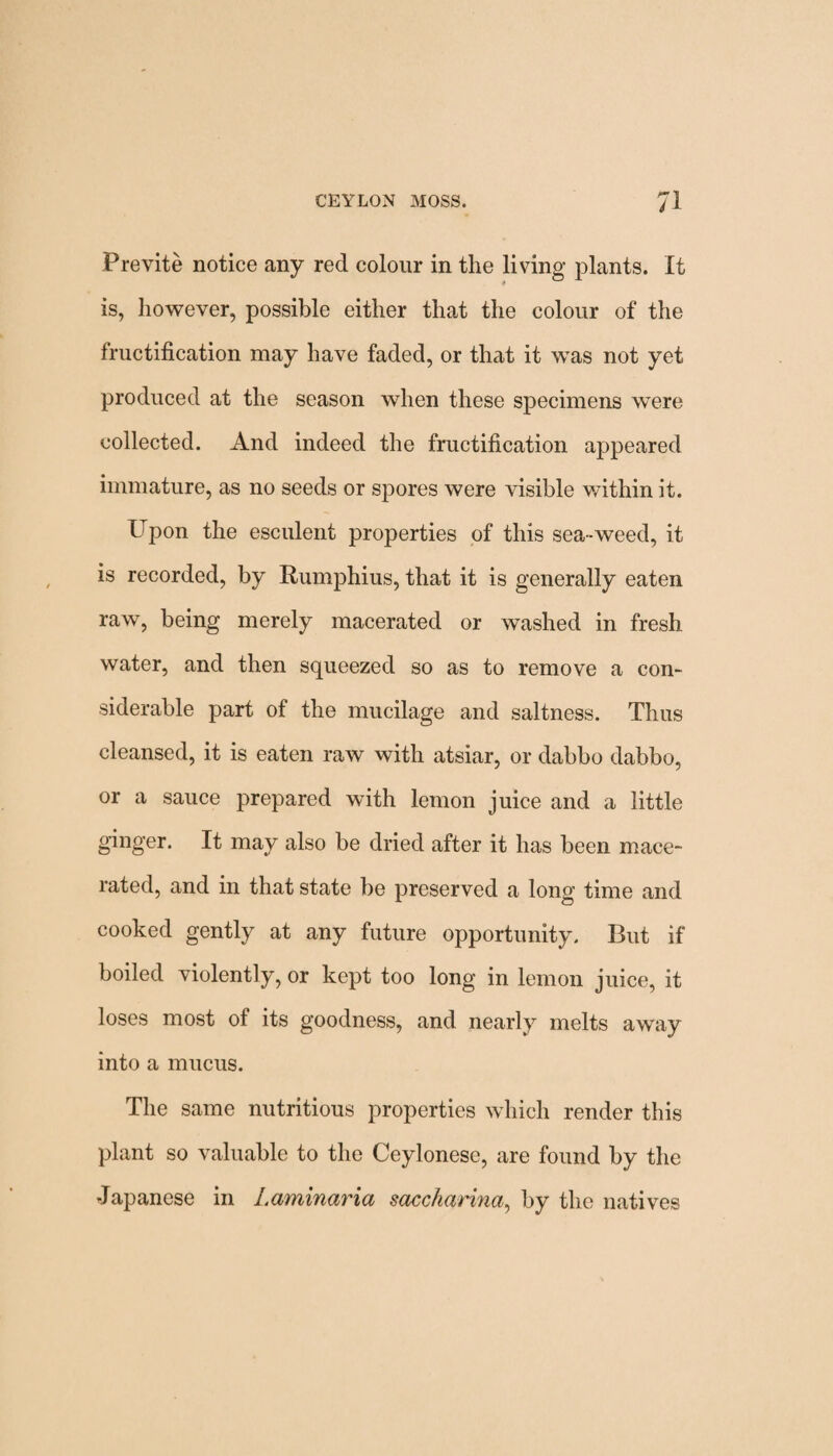 Previte notice any red colour in the living plants. It is, however, possible either that the colour of the fructification may have faded, or that it was not yet produced at the season when these specimens were collected. And indeed the fructification appeared immature, as no seeds or spores were visible wdthin it. Upon the esculent properties of this sea-weed, it is recorded, by Rumphius, that it is generally eaten raw, being merely macerated or washed in fresh water, and then squeezed so as to remove a con- siderable part of the mucilage and saltness. Thus cleansed, it is eaten raw with atsiar, or dabbo dabbo, or a sauce prepared with lemon juice and a little ginger. It may also be dried after it has been mace¬ rated, and in that state be preserved a long time and cooked gently at any future opportunity. But if boiled violently, or kept too long in lemon juice, it loses most of its goodness, and nearly melts away into a mucus. The same nutritious properties which render this plant so valuable to the Ceylonese, are found by the Japanese in Laminaria saccharina, by the natives