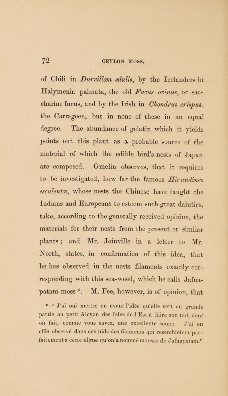 of Chili in Durvillcea edulis, by the Icelanders in Halymenia palmata, the old Fucus ovinus, or sac¬ charine fucus, and by the Irish in Chondrus crispus, the Carrageen, but in none of these in an equal degree. The abundance of gelatin which it yields points out this plant as a probable source of the material of which the edible bird’s-nests of Japan are composed. Gmelin observes, that it requires to be investigated, how far the famous Hirundines esculentoe, whose nests the Chinese have taught the Indians and Europeans to esteem such great dainties, take, according to the generally received opinion, the materials for their nests from the present or similar plants; and Mr. Joinville in a letter to Mr. North, states, in confirmation of this idea, that he has observed in the nests filaments exactly cor¬ responding with this sea-weed, which he calls Jafna- patam moss*. M. Fee, however, is of opinion, that * “ J’ai oui mettre en avant l’idee qu’elle sert en grande partie au petit Alcyon des Isles de l’Est a faire son nid, dont on fait, comrae vous savez, une excellente soupe. J'ai en effet observe dans ces nids des filaments qui resembloient par- faitementa cette algue qu’on’a norame mousse de Jafnapatam.”