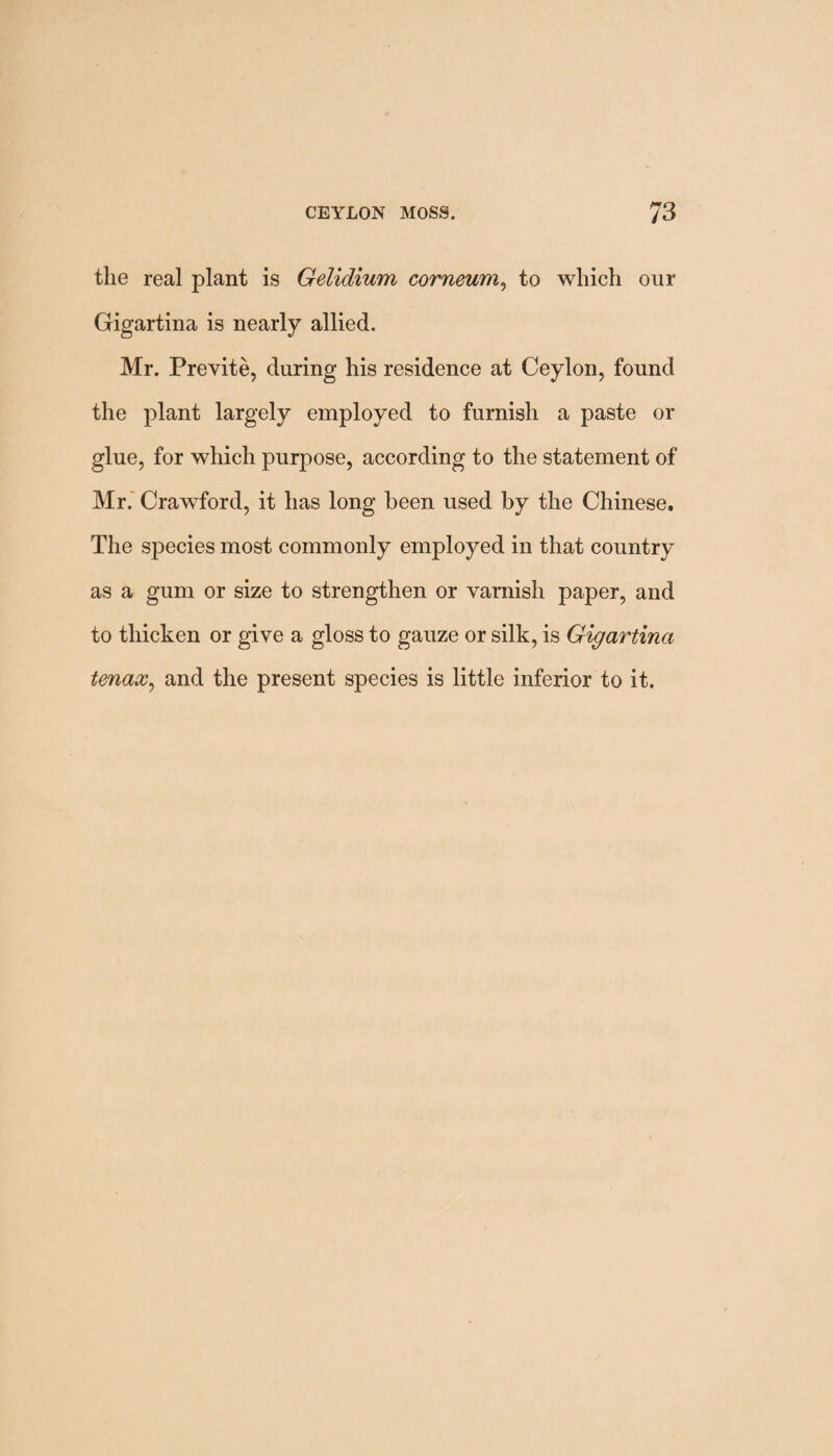 the real plant is Gelidium comeum, to which onr Gigartina is nearly allied. Mr. Previte, during his residence at Ceylon, found the plant largely employed to furnish a paste or glue, for which purpose, according to the statement of Mr. Crawford, it has long been used by the Chinese. The species most commonly employed in that country as a gum or size to strengthen or varnish paper, and to thicken or give a gloss to gauze or silk, is Gigartina tenax, and the present species is little inferior to it.