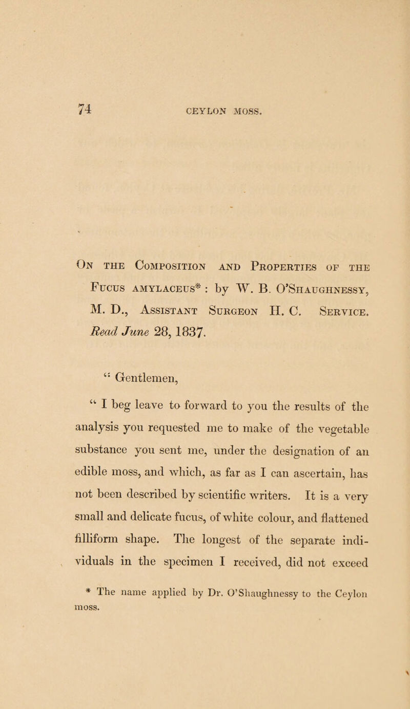 On the Composition and Properties of the Fucus amylaceus* : by W. B. O’Shaughnessy, M. D., Assistant Surgeon H. C. Service. Head June 28, 1837. t: Gentlemen, u I beg leave to forward to you the results of the analysis you requested me to make of the vegetable substance you sent me, under the designation of an edible moss, and which, as far as I can ascertain, has not been described by scientific writers. It is a very small and delicate fucus, of white colour, and flattened filliform shape. The longest of the separate indi¬ viduals in the specimen I received, did not exceed * The name applied by Dr. G’Shaughnessy to the Ceylon moss.