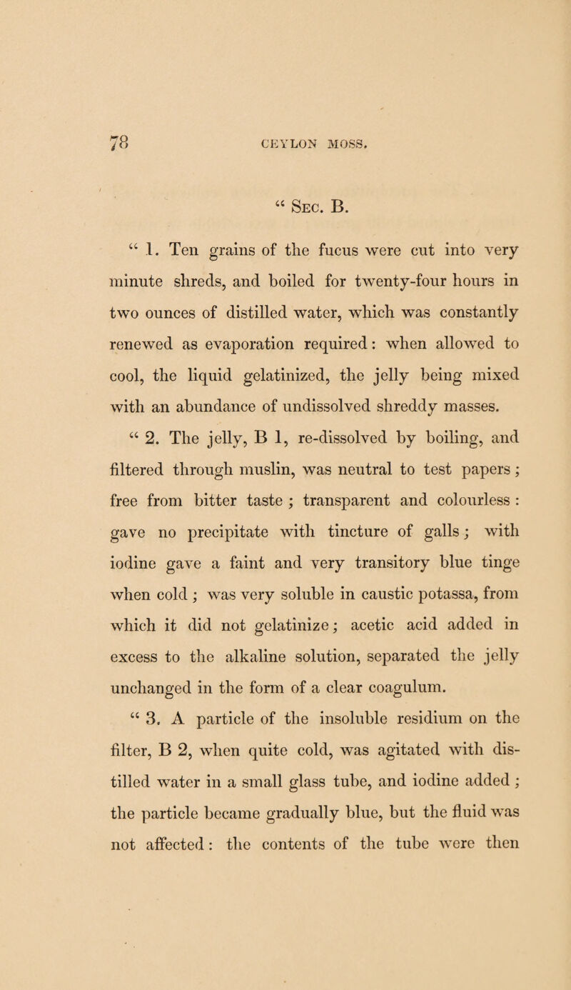 44 Sec. B. 44 1. Ten grains of the fucus were cut into very minute shreds, and boiled for twenty-four hours in two ounces of distilled water, which was constantly renewed as evaporation required: when allowed to cool, the liquid gelatinized, the jelly being mixed with an abundance of undissolved shreddy masses. 44 2. The jelly, B 1, re-dissolved by boiling, and filtered through muslin, was neutral to test papers; free from bitter taste ; transparent and colourless : gave no precipitate with tincture of galls; with iodine gave a faint and very transitory blue tinge when cold ; was very soluble in caustic potassa, from which it did not gelatinize; acetic acid added in excess to the alkaline solution, separated the jelly unchanged in the form of a clear coagulum. 44 3. A particle of the insoluble residium on the filter, B 2, when quite cold, was agitated with dis¬ tilled water in a small glass tube, and iodine added ; the particle became gradually blue, but the fluid was not affected: the contents of the tube were then