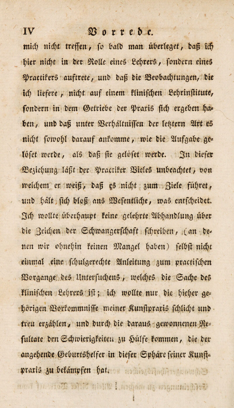 IV 2J o t t e b c. tnid; nicf^t treffen, fo halt) man überlebet, bag i$ fyier nid^t in bet 9Me eines ßefyrerS, fonbern eines $PractirerS aufsrete, unb bag bie 23eobad)tungen, bie itf) liefere, nid)t auf einem flinifd)en ßeljringitute, fcmbern in bem ©etriebe ber *prari§ gd) ergeben pa* ben, unb bag unter Skrfydltniffcn ber (extern 2lrt eS nid;t fomol;l barauf anfomme, nne bie Aufgabe ge« löfef merbe, aB bag pe gelbfet merbe. 3n biefer ^Be3ie(;ung lagt ber ^practifer SBicleS unbeadpet, mm meU^ent er rneig, bag es nicf)t jum ßkU führet, / unb l;dlt pd; bieg ans $Befentlid)e, maS cntfepeibet 3 d) mellte überhaupt feine gelehrte Slbpanblung über bie ßeidyen ber ©cpmangerfd;aft fd;reiben, (an be* neu mir epnepin feinen Mangel paben) felbp nicpt einmal eine fcpulgeredpe Anleitung §um practifdf^en Vorgänge beS UnterfucpenS, meldjeS bie ©acpe be§ flmippen ßeprerS ip; id; mollte nur bie piepet* ge« l;brigen $3orfemmmjfe meiner $unjlprariS fcplid;t unb treu er<$dplen, unb burcp bie barauS gewonnenen Sie« fultate ben ©cpmierigfeiten £u £mlfe fommen, bie ber angepenbe ©eburtspelfer in biefer ©ppäre feiner $ung* praris ju befdmpfen pat* - ,j , ■ ■ ... y , • --- *