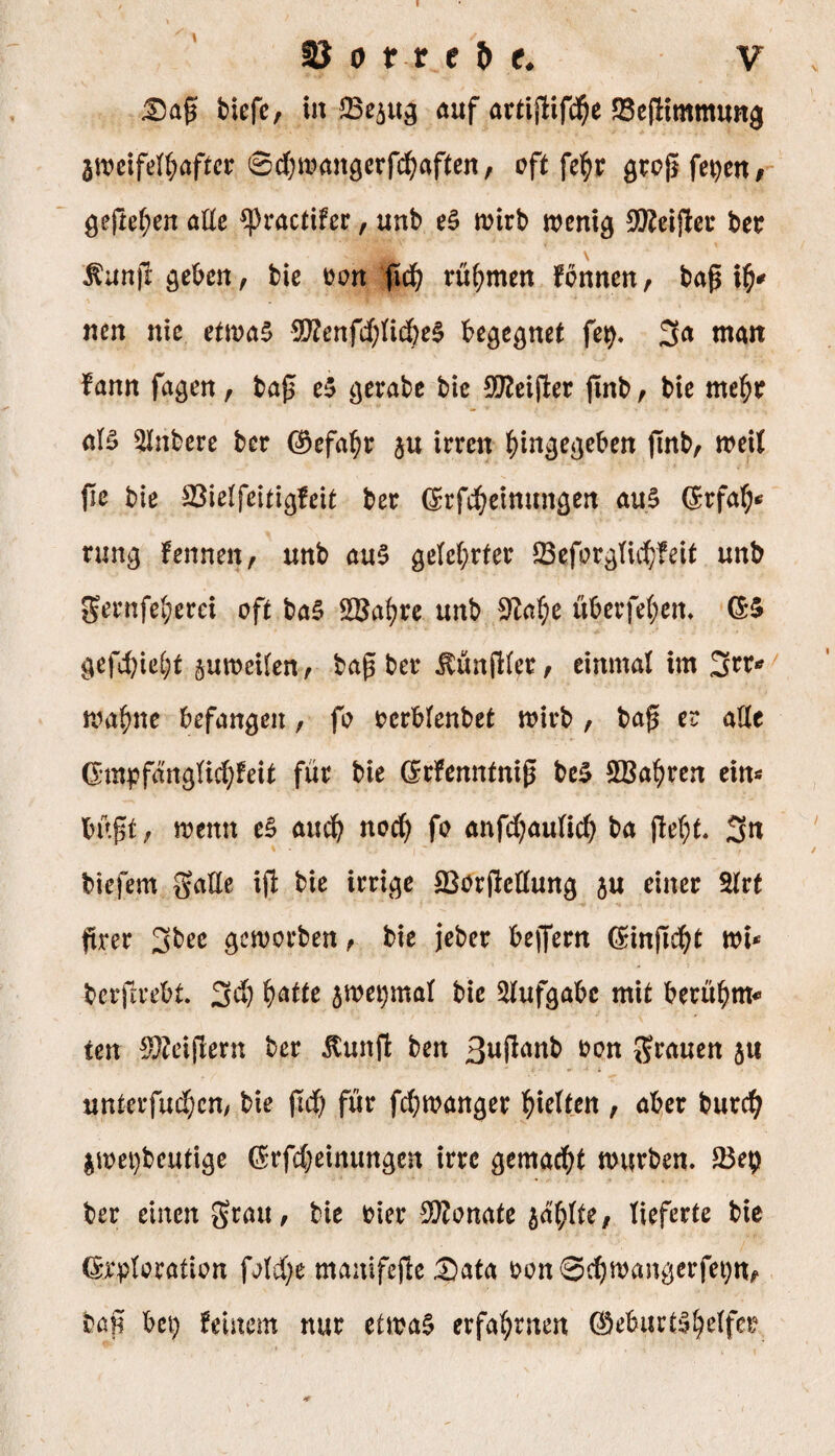 \ Dag biefc, in auf artigifd)e SSegimmung aweifelhafter 6d)wanaerfd)aften, oft fe^r grcg feiert/ $egef)en aEe ^practifer, unb eS rotrb wenkj 2Reiger bet $ung geben / bie ton gd) rühmen Fbnnen, bag ty* neu nie etwas 9ftenfd)lid)e$ begegnet fep. 3a man Fann fa$en, bag e$ $erabe bie Steiger gnb, bie mehr als Rubere ber Gefahr §u irren hin^eben gnb, weil ge bie ©ielfeitirjfeit ber Grfcheinun$en aus Grfafy* rung Fennen, unb aus geteerter £8eforgTie^feit unb gernfel;erei oft baS SBahrc unb Sftahe überfein. GS gefd)iet)t zuweilen, bag ber Zünglet, einmal im 3n> wa^ne befanden, fo rcrblenbet wirb , bag er aEe Gmpfänglid)Feit für bie GrFenntnig beS 2Bahren ein« bügt, wenn eS aud) nod) fo anfdjaulid) ba gel)t. 3n biefem gaEe ig bie irrige 23orgeEun$ ju einer Elrt grer 3bec geworben, bie jeber begern Ginget wi* bergrebt. 3d) hatte jwepmal bie Aufgabe mit beutf)m* ten Geigern ber «ftmtg ben ßuganb &on grauen 51t unterfudjen, bie gd) für fegwan^er gelten , aber burd) iwepbcutige Grfdjeinunacn irre gemacht würben. 23e$ ber einen grau, bie tier SKonate jaulte, lieferte bie Grploration fold;e manifegeData ton8d)wan#erfet)n, bag bet) feinem nur etwas erfahrnen Geburtshelfer