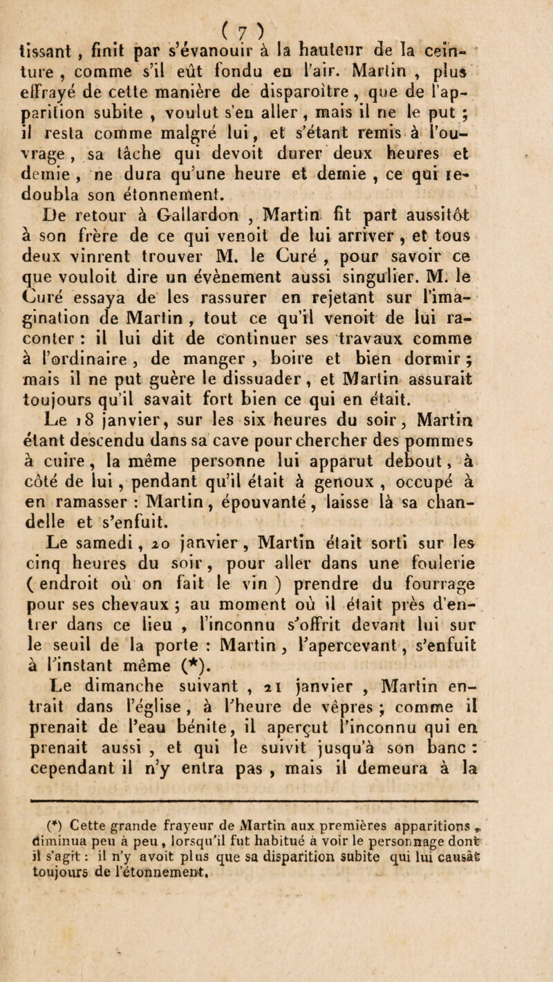 tissant, finit par s’évanouir à la hauteur de la cein¬ ture , comme s’il eût fondu en l'air. Martin , plus effrayé de cette manière de disparoitre , que de l’ap¬ parition subite , voulut s’en aller , mais il ne le put ; il resta comme malgré lui, et s’étant remis à l’ou¬ vrage , sa tâche qui devoit durer deux heures et demie , ne dura qu’une heure et demie , ce qui le** doubla son étonnement. De retour à Gailardon , Martin fit part aussitôt à son frère de ce qui venoit de lui arriver , et tous deux vinrent trouver M. le Curé , pour savoir ce que vouloit dire un évènement aussi singulier. M. le Curé essaya de les rassurer en rejetant sur l’ima¬ gination de Martin , tout ce qu’il venoit de lui ra¬ conter : il lui dit de continuer ses travaux comme à l’ordinaire , de manger , boire et bien dormir ; mais il ne put guère le dissuader, et Martin assurait toujours qu’il savait fort bien ce qui en était. Le 18 janvier, sur les six heures du soir, Martin étant descendu dans sa cave pour chercher des pommes à cuire , la même personne lui apparut debout, à côté de lui, pendant qu’il était à genoux , occupé à en ramasser : Martin, épouvanté, laisse là sa chan¬ delle et s’enfuit. Le samedi, 10 janvier , Martin était sorti sur les cinq heures du soir, pour aller dans une foulerie ( endroit où on fait le vin ) prendre du fourrage pour ses chevaux ; au moment où il était près d’en¬ trer dans ce lieu , l’inconnu s'offrit devant lui sur le seuil de la porte : Martin , l'apercevant, s’enfuit à l'instant même (*). Le dimanche suivant , 21 janvier , Martin en¬ trait dans l’église , à l'heure de vêpres ; comme il prenait de l’eau bénite, il aperçut l’inconnu qui en prenait aussi , et qui le suivit jusqu’à son banc : cependant il n’y entra pas , mais il demeura à la (*) Cette grande frayeur de Martin aux premières apparitions ^ diminua peu à peu , lorsqu'il fut habitué à voir le personnage dont il s’agit : il n’y avoit plus que sa disparition subite qui lui causât toujours de l’étonnement.