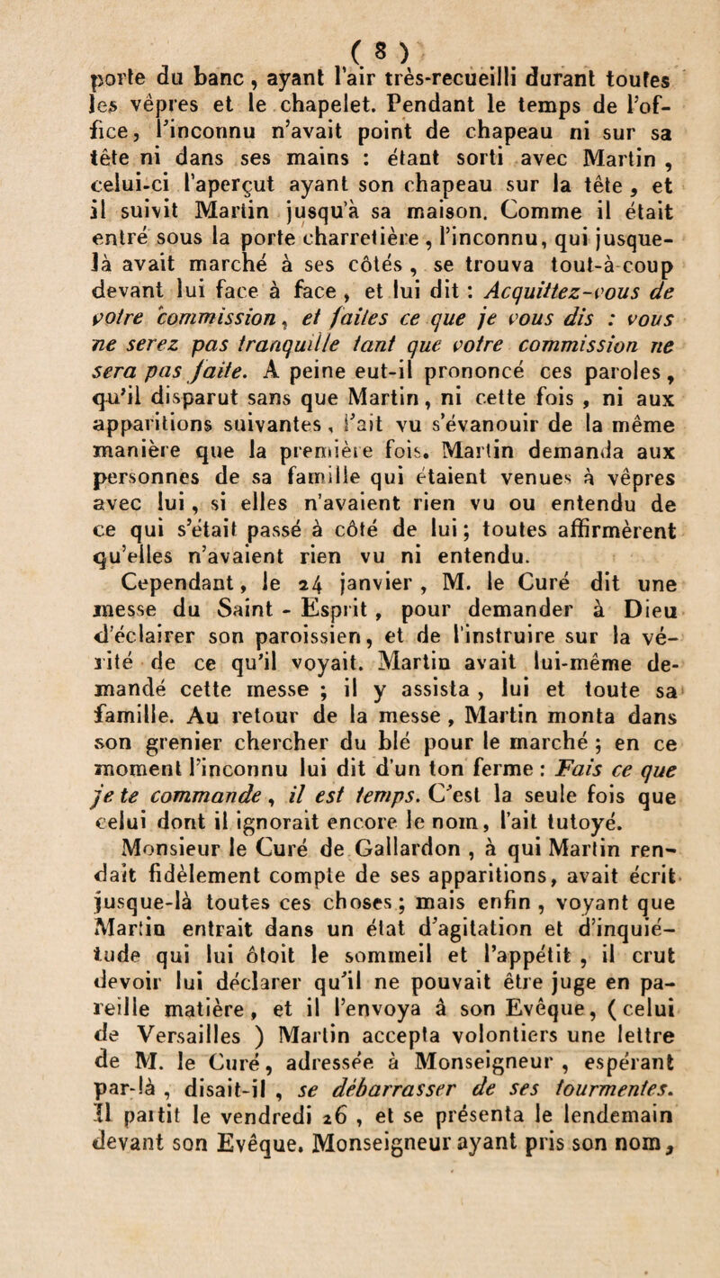 porte du banc, ayant l’air très-recueilli durant toutes les vêpres et le chapelet. Pendant le temps de l’of¬ fice, l'inconnu n’avait point de chapeau ni sur sa tête ni dans ses mains : étant sorti avec Martin , celui-ci l’aperçut ayant son chapeau sur la tête , et il suivit Martin jusqu’à sa maison. Comme il était entré sous la porte charretière , l’inconnu, qui jusque- là avait marché à ses côtés , se trouva tout-à coup devant lui face à face , et lui dit : Acquittez-vous de votre commission, et faites ce que je vous dis : vous ne serez pas tranquille tant que votre commission ne sera pas faite. À peine eut-il prononcé ces paroles, qu'il disparut sans que Martin, ni cette fois , ni aux apparitions suivantes, l'ait vu s’évanouir de la même manière que la première fois. Martin demanda aux personnes de sa famille qui étaient venues à vêpres avec lui, si elles n’avaient rien vu ou entendu de ce qui s’était passé à côté de lui; toutes affirmèrent qu’elles n’avaient rien vu ni entendu. Cependant, le 24 janvier, M. le Curé dit une messe du Saint - Esprit, pour demander à Dieu d’éclairer son paroissien, et de l’instruire sur la vé¬ rité de ce qu’il voyait. Martin avait lui-même de¬ mandé cette messe ; il y assista , lui et toute sa famille. Au retour de la messe , Martin monta dans son grenier chercher du blé pour le marché ; en ce moment l’inconnu lui dit d’un ton ferme : Fais ce que je te commande, il est temps. C'est la seule fois que celui dont il ignorait encore le nom, l’ait tutoyé. Monsieur le Curé de Gallardon , à qui Martin ren¬ dait fidèlement compte de ses apparitions, avait écrit jusque-là toutes ces choses; mais enfin, voyant que Martin entrait dans un état d'agitation et d’inquié¬ tude qui lui ôtoit le sommeil et l’appétit , il crut devoir lui déclarer qu'il ne pouvait être juge en pa¬ reille matière, et il l’envoya â son Evêque, (celui de Versailles ) Martin accepta volontiers une lettre de M. le Curé, adressée à Monseigneur , espérant par-là , disait-il , se débarrasser de ses tourmentes. ’Ü paitit le vendredi 26 , et se présenta le lendemain devant son Evêque. Monseigneur ayant pris son nom.