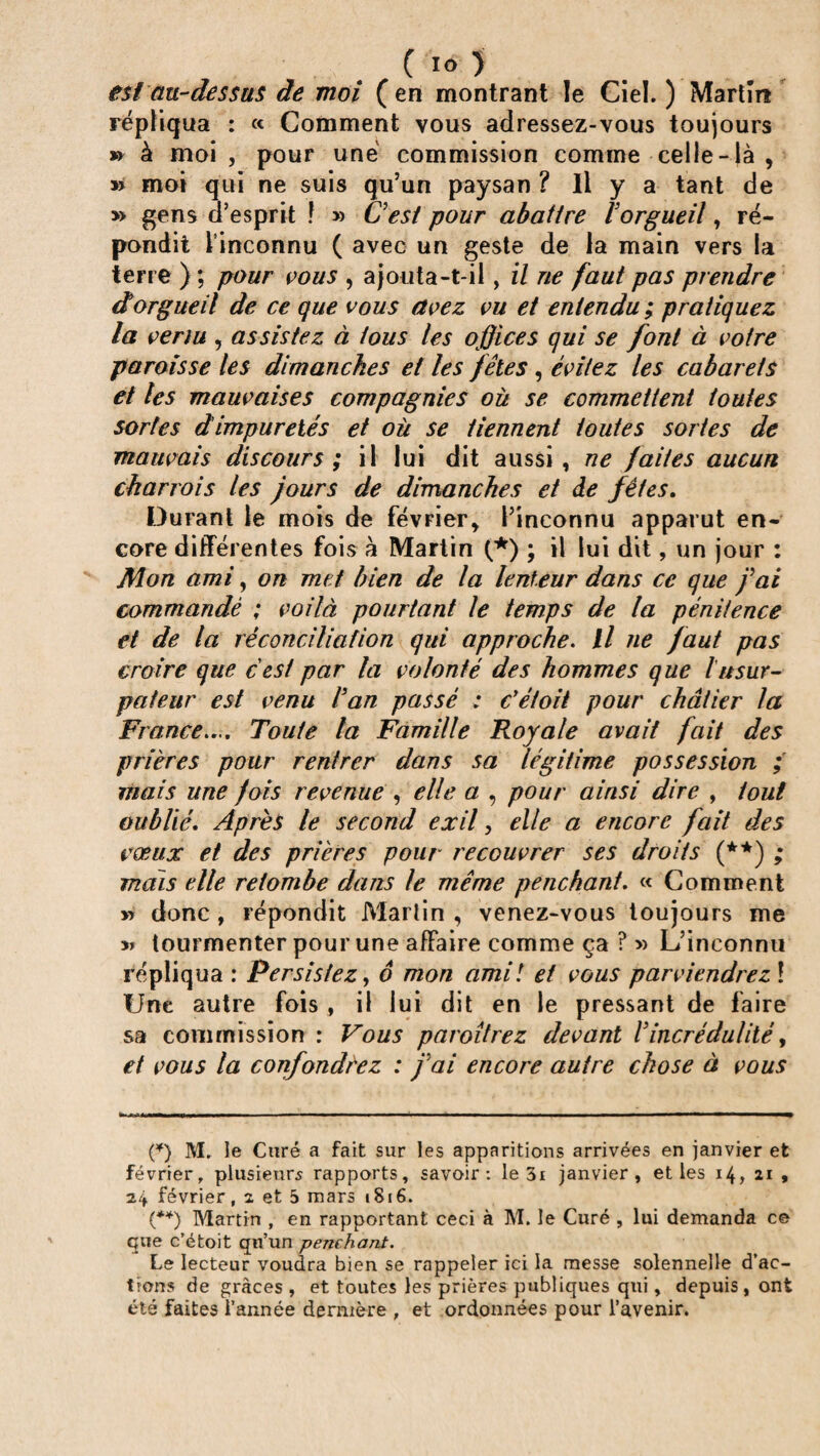 C ïo ) est au-dessus de moi (en montrant le Ciel.) Martin répliqua : « Comment vous adressez-vous toujours » à moi , pour une commission comme celle-là , » moi qui ne suis qu’un paysan ? Il y a tant de » gens d’esprit ! » G est pour abattre lorgueil, ré¬ pondit l’inconnu ( avec un geste de la main vers la terre ) ; pour vous , ajouta-t-il, il ne faut pas prendre dorgueil de ce que vous avez vu et entendu; pratiquez la venu , assistez à tous les offices qui se font à votre paroisse les dimanches et les fêles , évitez les cabarets et tes mauvaises compagnies où se commettent toutes sortes d impuretés et où se tiennent toutes sortes de mauvais discours; il lui dit aussi, ne faites aucun charrois les jours de dimanches et de fêtes. Durant le mois de février, l’inconnu apparut en¬ core différentes fois à Martin (*) ; il lui dit, un jour : Mon ami, on met bien de la lenteur dans ce que j'ai commandé ; voilà pourtant le temps de la pénitence et de la réconciliation qui approche. il ne faut pas croire que cest par la volonté des hommes que lusur¬ pateur est venu l'an passé : c'étoit pour châtier la France.... Toute la Famille Royale avait fait des prières pour rentrer dans sa légitime possession ; mais une fois revenue , elle a , pour ainsi dire , tout oublié. Après le second exil, elle a encore fait des vœux et des prières pour recouvrer ses droits (**) ; mais elle retombe dans le même penchant. « Comment » donc, répondit Martin , venez-vous toujours me » tourmenter pour une affaire comme ça ? » L’inconnu répliqua : Persistez, 6 mon amil et vous parviendrez\ Une autre fois , il lui dit en le pressant de faire sa commission : Vous paroîtrez devant Vincrédulité, et vous la confondrez : fai encore autre chose à vous (*) M. le Curé a fait sur les apparitions arrivées en janvier et février, plusieurs rapports, savoir: le 3i janvier, et les 14, 21 , 24 février, 2 et 5 mars 1816. (**) Martin , en rapportant ceci à M. le Curé , lui demanda ce que c’étoit qu’un penchant. Le lecteur voudra bien se rappeler ici la messe solennelle d’ac¬ tions de grâces , et toutes les prières publiques qui, depuis, ont été faites l’année dernière , et ordonnées pour l’avenir.