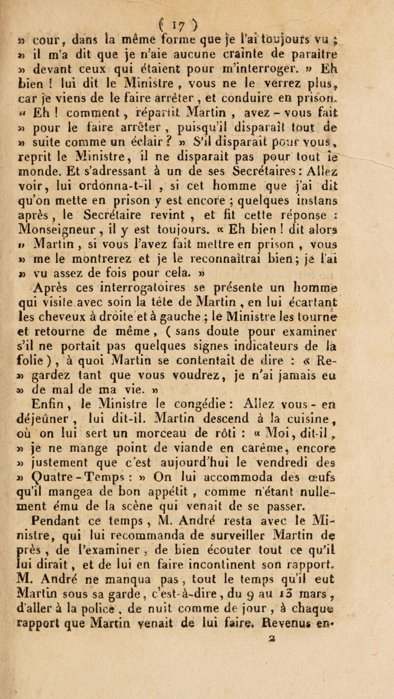 ( >7 ) . , » cour, dans la même forme que je l’ai toujours vu ; » il m’a dit que je n’aie aucune crainte de paraître » devant ceux qui étaient pour m’interroger. » Eh Lien î lui dit le Ministre , vous ne le verrez plus, car je viens de le faire arrêter , et conduire en prison. « Eh ! comment, répartit Martin , avez - vous fait » pour le faire arrêter , puisqu’il disparaît tout de » suite comme un éclair ? » S’il disparait pour vous» reprit le Ministre, il ne disparait pas pour tout ie monde. Et s’adressant à un de ses Secrétaires : Allez voir, lui ordonna-t-il , si cet homme que j’ai dit qu’on mette en prison y est encore ; quelques instans après , le Secrétaire revint , et fit cette réponse : Monseigneur , il y est toujours. « Eh bien ! dit alors »> Martin, si vous l’avez fait mettre en prison , vous » me le montrerez et je le reconnaîtrai bien; je l’ai » vu assez de fois pour cela. » Après ces interrogatoires se présente un homme qui visite avec soin la tète de Martin , en lui écartant les cheveux à droite et à gauche ; le Ministre les tourne et retourne de même , ( sans doute pour examiner s’il ne portait pas quelques signes indicateurs de la folie ) , à quoi Martin se contentait de dire : « Re- » gardez tant que vous voudrez, je n'ai jamais eu » de mal de ma vie. >3 Enfin , le Ministre ie congédie : Allez vous - en déjeuner, lui dit-il. Martin descend à la cuisine, où on lui sert un morceau de rôti : « Moi, dit-il, « je ne mange point de viande en carême, encore » justement que c’est aujourd’hui le vendredi des 33 Ç)uatre-Temps: » On lui accommoda des oeufs qu’il mangea de bon appétit , comme n’étant nulle¬ ment ému de la scène qui venait de se passer. Pendant ce temps , M. André resta avec le Mi¬ nistre, qui lui recommanda de surveiller Martin de près , de l’examiner , de Lien écouter tout ce qu’il lui dirait, et de lui en faire incontinent son rapport. M. André ne manqua pas , tout le temps qu'il eut Martin sous sa garde, c’est-à-dire , du 9 au 15 mars , d aller à la police , de nuit comme de jour , à chaque rapport que Martin venait de lui faire. Revenus en*