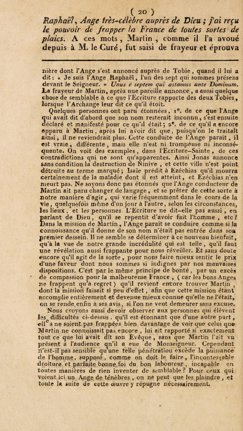 Raphaël, Ange très-cèlebre auprès de Dieu ; J'ai reçu le pouvoir dt frapper la France de iouies sortes de plaies. A ces mots , Martin , comme il l’a avoué depuis à M. le Curé, fut saisi de frayeur et éprouva nière dont l’Ange s’est annoncé auprès de Tobie , quand il lui a dit: « Je suis l’Ange Raphaël, l’un des sept qui sommes présens devant le Seigneur. » Unus è septem qui astamus ante Dominum. JLa frayeur de Martin, après une pareille annonce , a aussi quelque chose de semblable à ce que l’Ecriture rapporte des deux Tobies, lorsque l’Archange leur dit ce qu’il étoit. Quelques personnes ont paru étonnées, i®. de ce que l’Ange qui avait dit d’abord que son nom resterait inconnu, s’est ensuite déclaré et manifesté pour ce qu'il était; 2®. de ce qu’il a encore apparu à Martin, après lui avoir dit que, puisqu’on le traitait ainsi, il ne reviendrait plus. Cette conduite de l’Ange paraît, il est vraie, différente , mais elle n’est ni trompeuse ni inconsé¬ quente. On voit des exemples , dans l’Ecriture-Sainte , de ces contradictions qni ne sont qu’apparentes. Ainsi Jonas annonce sans condition la destruction de Ninive , et cette ville n’est point détruite au terme marqué; Isaïe prédit à Ezéchias qu’il mourra certainement de la maladie dont il est atteint, et Ezéchias n’en meurt pas. Ne soyons donc pas étonnés que l’Ange conducteur de Martin ait paru changer de langage, et se prêter de cette sorte à notre manière d’agir, qui varie fréquemment dans le cours de la vie, quelquefois même d’un jour à l’autre, selon les circonstances, les lieux , et les personnes. L’Ecriture ne dit-elle pas aussi , en Êarlant de Dieu , qu’il se repentit d’avoir fait l’homme , etc ? lans la mission de Martin, l’Ange paraît se conduire comme si la connoissance qu’il donne de son nom n’était pas entrée dans soa premier dessein. 11 ne semble se déterminer à ce nouveau bienfait, qu’à la vue de notre grande incrédulité qui est telle , qu’il faut une révélation aussi frappante pour nous réveiller. Et sans doute encore qu’il agit de la sorte , pour nous faire mieux sentir le prix d’une faveur dont nous sommes si indignes par nos mauvaises dispositions. C’est par le même principe de bonté, par un excès de compassion pour la malheureuse France , ( car les bons Anges ne frappent qu’à regret ) qu’il revient encore trouver Martin ? dont la mission faisait si peu d’effet, afin que cette mission étant accomplie entièrement et devenue mieux connue qu’elle ne l’était, on se rende enfin à ses avis, si l’on ne veut demeurer sans excuse. Nous croyons aussi devoir observer aux personnes qui élèvent les difficultés ci-dessus . qu’il est étonnant que d’une autre part, ell s ne soient pas frappées bien davantage de voir que celui que Martin ne connoissait pas, encore , lui ait rapporté si exactement tout ce que lui avait dit son Evêque , sans que Martin l’ait vu présent à l’audience qn'il a eue de Monseigneur. Cependant li’ëst-il pas sensible quune telle pénétratiou excède la puissance de l'homme, supposé, comme on doit le faire, l’incontestable droiture et parfaite bonne;.foi du bon laboureur , incapable en toutes manières de rien inventer de semblable? Pour ceux qui voient ici un Ange de ténèbres , on ne peut que les plaindre , et toute la suite de cette œuvre y répugne nécessairement.