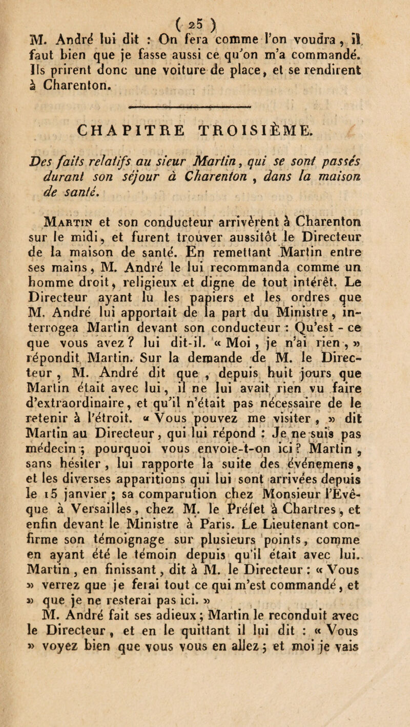 M. André lui dit : On fera comme l’on voudra, il faut bien que je fasse aussi ce qu'on m’a commandé. Ils prirent donc une voiture de place, et se rendirent à Charenton. CHAPITRE TROISIÈME. Des faits relatifs au sieur Martin, qui se sont passés durant son séjour à Charenton , dans la maison de santé. Martin et son conducteur arrivèrent à Charenton sur le midi, et furent trouver aussitôt le Directeur de la maison de santé. En remettant Martin entre ses mains, M. André le lui recommanda comme un homme droit, religieux et digne de tout intérêt. Le Directeur ayant lu les papiers et les ordres que M. André lui apportait de la part du Ministre , in¬ terrogea Martin devant son conducteur : Qu’est - ce que vous avez? lui dit-il. «Moi, je n’ai rien,» répondit Martin. Sur la demande de M. le Direc¬ teur , M. André dit que , depuis huit jours que Martin était avec lui, il ne lui avait rien vu faire d’extraordinaire, et qu'il n’était pas nécessaire de le retenir à l’étroit. « Vous pouvez me visiter , » dit Martin au Directeur, qui lui répond : Je ne suis pas médecin; pourquoi vous envoie-t-on ici? Martin, sans hésiter, lui rapporte la suite des événemens, et les diverses apparitions qui lui sont arrivées depuis le i5 janvier ; sa comparution chez Monsieur l’Evê¬ que à Versailles, chez M. le Préfet à Chartres, et enfin devant le Ministre à Paris. Le Lieutenant con¬ firme son témoignage sur plusieurs points, comme en ayant été le témoin depuis qu’il était avec lui.. Martin , en finissant, dit à M. le Directeur : « Vous » verrez que je feiai tout ce qui m’est commandé, et » que je ne resterai pas ici. » M. André fait ses adieux ; Martin le reconduit avec le Directeur, et en le quittant il lui dit : «Vous » voyez bien que vous vous en allez ; et moi je vais