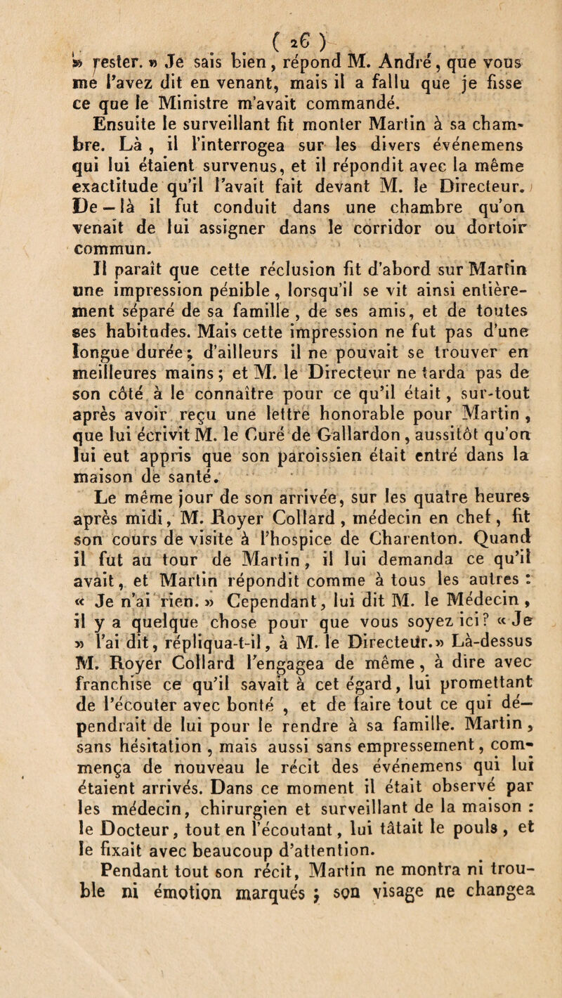 ( *6 ) » rester. » Je sais bien , répond M. André, que vous me Pavez dit en venant, mais il a fallu que je fisse ce que le Ministre m’avait commandé. Ensuite le surveillant fit monter Martin à sa cham¬ bre. Là , il l’interrogea sur les divers événemens qui lui étaient survenus, et il répondit avec la même exactitude qu’il lavait fait devant M. le Directeur. De — là il fut conduit dans une chambre qu’on venait de lui assigner dans le corridor ou dortoir commun. Il paraît que cette réclusion fit d’abord sur Martin «ne impression pénible, lorsqu’il se vit ainsi entière¬ ment séparé de sa famille , de ses amis, et de toutes ses habitudes. Mais cette impression ne fut pas d’une longue durée; d’ailleurs il ne pouvait se trouver en meilleures mains ; et M. le Directeur ne tarda pas de son côté à le connaître pour ce qu’il était, sur-tout après avoir reçu une lettre honorable pour Martin , que lui écrivit M. le Curé de Gallardon , aussitôt qu’on lui eut appris que son paroissien était entré dans la maison de santé. Le meme jour de son arrivée, sur les quatre heures après midi, M. Royer Collard , médecin en chef, fit son cours de visite à l’hospice de Charenton. Quand il fut au tour de Martin, il lui demanda ce qu’il avait, et Martin répondit comme à tous les autres: Je n’ai rien. » Cependant, lui dit M. le Médecin , il y a quelque chose pour que vous soyez ici? «Je » l’ai dit, répliqua-t-il, à M. le Directeur.» Là-dessus M. Royer Collard Pengagea de même , à dire avec franchise ce qu’il savait à cet égard, lui promettant de l’écouter avec bonté , et de faire tout ce qui dé¬ pendrait de lui pour le rendre à sa famille. Martin, sans hésitation , mais aussi sans empressement, com¬ mença de nouveau le récit des événemens qui lui étaient arrivés. Dans ce moment il était observé par les médecin, chirurgien et surveillant de la maison : le Docteur, tout en l’écoutant, lui tâtait le pouU , et le fixait avec beaucoup d’attention. Pendant tout son récit, Martin ne montra ni trou¬ ble ni émotion marqués y squ visage ne changea