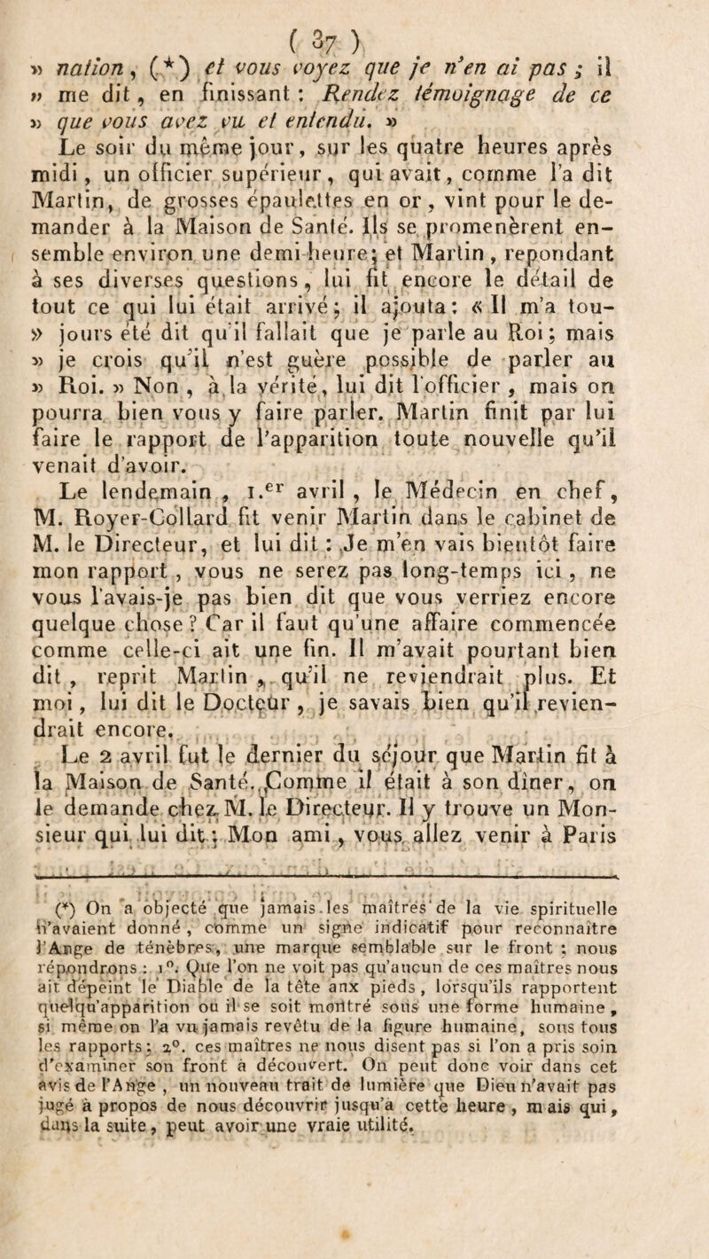 » nation, (*) et vous voyez que je n'en ai pas ; iï v me dit, en finissant : Rendez témoignage de ce » que vous avez vu et entendu. » Le soir du même jour, sur les quatre heures après midi, un officier supérieur, qui avait, comme i’a dit Martin, de grosses épaulettes en or , vint pour le de¬ mander à la Maison de Santé. Ils se promenèrent en¬ semble environ une demi heure: et Martin, répondant à ses diverses questions, lui fit encore le détail de tout ce qui lui était arrivé; il ajouta: « Il m’a tou- » jours été dit qu'il fallait que je parle au Roi; mais » je crois qu i! n’est guère possible de parler au 3) Roi. » Non , à la vérité, lui dit l'officier , mais on pourra bien vous y faire parler. Martin finit par lui faire le rapport de l'apparition toute nouvelle qu’il venait d’avoir. Le lendemain , i.er avril, le Médecin en chef, M. Royer-Collard fit venir Martin dans îe cabinet de M. le Directeur, et lui dit : Je m’en vais bientôt faire mon rapport , vous ne serez pas long-temps ici , ne vous lavais-je pas bien dit que vous verriez encore quelque chose? Car il faut qu’une affaire commencée comme celle-ci ait une fin. Il m’avait pourtant bien dit , reprit Martin qu’il ne reviendrait plus. Et moi, lui dit le Docteur , je savais bien qu’il revien¬ drait encore, , , Le 2 avril fut le dernier du séjour que Martin fit à la Maison de Santé..,Comme il était à son diner, on le demande chez.M. le Directeur. Il y trouve un Mon¬ sieur qui lui dit ; Mon ami, vous, allez venir à Paris (*) On a objecté que jamais.les maîtrés’de la vie spirituelle n’avaient donné , comme un signe indicatif pour reconnaître l’Ange de ténèbres;, une marque semblable sur le front ; nous répondrons : i°. Que l’on ne voit pas qu’aucun de ces maîtres nous air. dépeint lé Diable de la têfe anx pieds , lorsqu’ils rapportent quélqu’apparition ou il se soit moiitré sous une forme humaine, si même on l’a vu jamais revêtu de la figure humaine, sous tous les rapports ; a0, ces maîtres ne nous disent pas si l’on a pris soin d'examiner son front à découvert. On peut donc voir dans cet avis de l’Ange , un nouveau trait de lumière que Dieu n’avait pas jugé à propos de nous découvrir jusqu’à cette heure , mais qui, daqs la suite, peut avoir une vraie utilité,