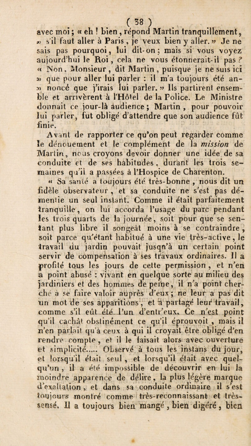 avec moï ; « eh î bien, répond Martin tranquillement, »> s'il faut aller à Paris, je veux bien y aller. » Je ne sais pas pourquoi, lui dit'on; mais si vous voyez aujourd’hui le Roi, cela ne vous étonnerait-ii pas? « Non. Monsieur , dit Martin , puisque je ne suis ici que pour aller lui parler : il m'a toujours été an- a) noncé que j’irais lui parler. » Ils partirent ensem¬ ble et arrivèrent à l’Hôtel de la Police. Le Ministre donnait ce jour-là audience ; Martin , pour pouvoir lui parler, fut obligé d’attendre que son audience fût finie. Avant de rapporter ce qu’on peut regarder comme le dénouement et le complément de la mission de Martin, nous croyons devoir donner une idée de sa conduite et de ses habitudes , durant les trois se¬ maines qu i! a passées à l’Hospice de Charenton. « Sa santé a toujours été très-bonne , nous dit un fidèle observateur , et sa conduite ne s’est pas dé¬ mentie un seul instant. Comme il était parfaitement tranquille, on lui accorda l’usage du parc pendant les trois quarts de la journée, soit pour que se sen¬ tant plus libre il songeât moins à se contraindre , soit parce qu’étant habitué à une vie très-active, le travail du jardin pouvait jusqn’à un certain point servir de compensation à ses travaux ordinaires. 11 a profité tous les jours de cette permission , et n’en a point abusé : vivant en quelque sorte au milieu des jardiniers et des hommes de peine, il n’a point cher¬ ché à se faire valoir auprès d’eux ; ne leur a pas dit un mot de ses apparitions, et b partagé leur travail, comme s’il eût été...l’un d’entr’eux* Ce n’est point qu’il cachât obstinément ce qu’il éprouvoit , mais il n’en parlait qu’à ceux à qui il croyait être obligé d’en rendre compte, et il le taisait alors avec ouverture et simplicité. Observé à tous les instans du jour, et lorsqu’il était seul , et lorsqu’il était avec quel¬ qu’un , il a été impossible de découvrir en lui la moindre apparence de délire, la plus légère marque d’exaltation , et dans sa conduite ordinaire il s’est toujours montré comme très-reconnaissant et très- sensé» II a toujours bien mangé, bien digéré, bien